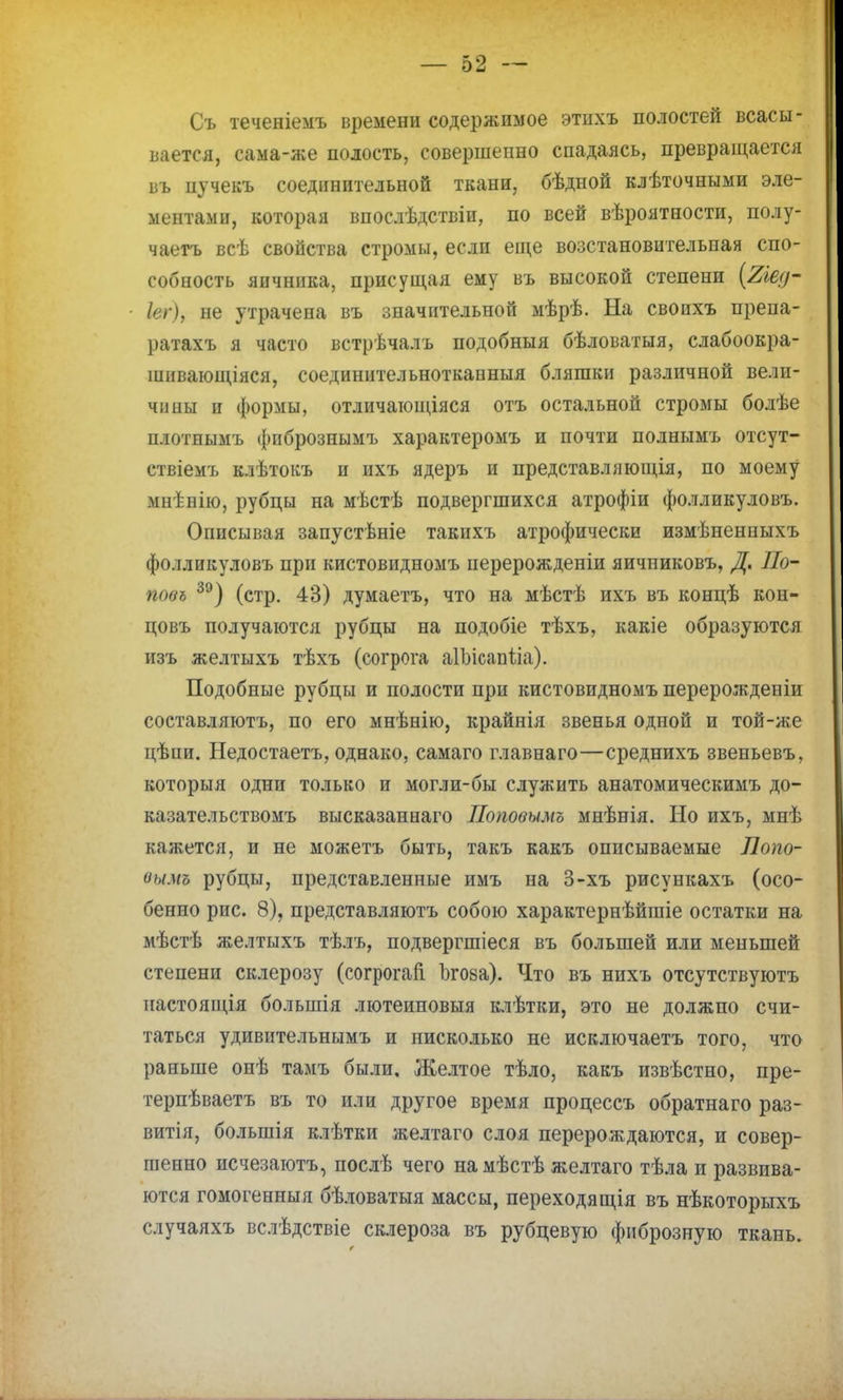 Съ теченіемъ времени содержимое этихъ полостей всасы- вается, сама-же полость, совершенно спадаясь, превращается въ пучекъ соединительной ткани, бѣдной клѣточными эле- ментами, которая впослѣдствіи, по всей вѣроятности, полу- чаегь всѣ свойства стромы, если еще возстановительная спо- собность яичника, присущая ему въ высокой степени (2іед- Іег), не утрачена въ значительной мѣрѣ. На свопхъ препа- ратахъ я часто встрѣчалъ подобныя бѣловатыя, слабоокра- шивающіяся, соединительноткапныя бляшки различной вели- чины и формы, отличающіяся отъ остальной стромы болѣе плотнымъ фпбрознымъ характеромъ и почти полнымъ отсут- ствіемъ клѣтокъ и ихъ ядеръ и представляющія, по моему мнѣнію, рубцы на мѣстѣ подвергшихся атрофіи фолликуловъ. Описывая запустѣніе такихъ атрофически измѣненпыхъ фолликуловъ при кистовидномъ перерожденіи яичпиковъ, Д. По- повъ 39) (стр. 43) думаетъ, что на мѣстѣ ихъ въ концѣ кон- цовъ получаются рубцы на подобіе тѣхъ, какіе образуются изъ желтыхъ тѣхъ (согрога аІЪісапѣіа). Подобные рубцы и полости при кистовидномъ перерожденіи составляютъ, по его мнѣнію, крайнія звенья одной и той-же цѣпи. Недостаетъ, однако, самаго главнаго—среднихъ звеньевъ, которыя одни только и могли-бы служить анатомическимъ до- казательствомъ высказаннаго Поповымъ мнѣнія. Но ихъ, мнѣ кажется, и не можетъ быть, такъ какъ описываемые Лопо- оымъ рубцы, представленные имъ на 3-хъ рисункахъ (осо- бенно рис. 8), представляютъ собою характернѣйшіе остатки на мѣстѣ желтыхъ тѣлъ, подвергшіеся въ большей или меньшей степени склерозу (согрогай Ізгоза). Что въ нихъ отсутствуютъ пастоящія болыпія лютеиновыя клѣтки, это не должно счи- таться удивительнымъ и нисколько не исключаетъ того, что раньше онѣ тамъ были. Желтое тѣло, какъ извѣстно, пре- терпѣваетъ въ то или другое время процессъ обратнаго раз- вила, болынія клѣтки желтаго слоя перерождаются, и совер- шенно исчезаютъ, послѣ чего намѣстѣ желтаго тѣла и развива- ются гомогенныя бѣловатыя массы, переходящія въ нѣкоторыхъ случаяхъ вслѣдствіе склероза въ рубцевую фиброзную ткань.