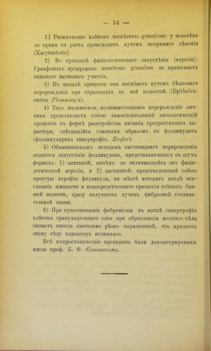 1) Размноженіе клѣтокъ тешЪгапае атапиіозае у человѣка во время ея роста происходить путемъ непрямаго дѣленія (Капотііовіз). 2) Вь процессѣ физіологическаго запустѣнія (атрезіи). Граафовыхъ пузырьковъ тетЪгапа §таіш1оза не прпнимаетъ никакого активнаго участія. 3) Въ началѣ процесса она погибаетъ путемъ бѣлковаго перерожденія при образованіи въ ней полостей. (Ерііііеіѵа- сиоіеи Петтіпди). 4) Такъ называемое, мелкокистовпдное перерожденіе яич- пика представляетъ собою самостоятельный патологическій процессъ въ формѣ разстройства питанія прогрессивпаго ха- рактера, гнѣздящійся главнымъ образомъ въ фолликулахъ (фолликулярная гипертрофія. Тлефег). 5) Обыкновеннымъ исходомъ кистовиднаго перерожденія является запустѣніе фолликуловъ, представляющееся въ двухъ формахъ: 1) активной, ничѣмъ не отличающейся отъ физіо- логической атрезіи, и 2) пассивной, представляющей собою простую атрофію фолликула, на мѣстѣ котораго послѣ вса- сыванія жидкости и непосредствеинаго сраіиепія стѣнокъ быв- шей полости, сразу получается пучекъ фиброзной соедини- тельной ткани. 6) При существованіи фпброміомы въ маткѣ гипертрофія клѣтокъ граиуляціоннаго слоя при образованіи желтаго тѣла бываетъ иногда настолько рѣзко выраженной, что прпдаетъ этому тѣлу характеръ истпннаго. Всѣ мнкроскопическіе препараты были демонстрированы мною проф. К. Ф. Славянскому.