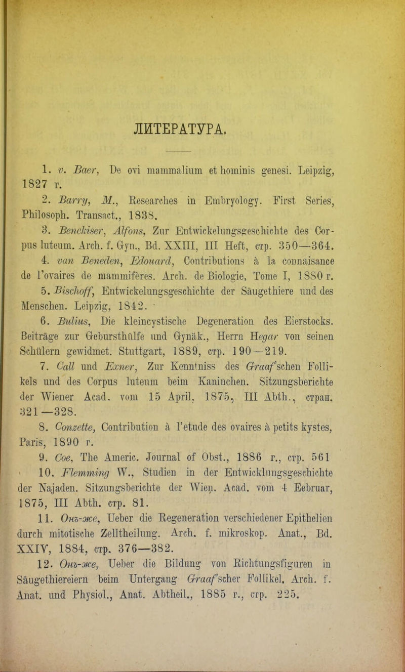 ЛИТЕРАТУРА. 1. ѵ. Ваег, Бе оѵі таттаііцт еі потіпіз ^епезі. Ъеір2І§-, 1827 г. 2. Ватту, Ж., Кезеагсііез іп ЕтЪгуоІо^у. Гігзі 8егіез, РЫІозорп. Тгапзаеі, 1838. 3. Вепскізет, АІ/опв, 2иг Епішскеііт^езсіііспіе сіез Сог- ршІтііеит. АгсЪЛ. Ѳуп., Вй.ХХПІ, III Ней, стр. 350—364. 4. ѵап Вепесіеп, Шоісатсі, СопігіЬиІіопя а 1а сошшзапсе (1е Гоѵаігез сіе таттіГёгез. АгсЪ. йе Віоіоаре, Тоте I, 1880 г. Ь.ЩзскоД] Кпѣлѵіске1іт^5§*е8еЬісІііе сіег 8аи§;еШеге ітсі (Іез Мепзспеп. Ьеіргі^, 1842. ■ 6. Виііиз, ^іе кіеіпсузѣізспе Ве^епегаііоп сіез Еіегзіоскз. Веііга§-е гиг ОеЬигзіМІіе ітсі Оупак., Неггп Недаг ѵоп зеіпеп ЗсШега §-едѵі(1шеі. Йѣиіѣ^агѣ, 1889, стр. 190 — 219. 7. Саіі шні Ехпет, 2иг КеппШізз сіез 6ггаа/*зспеп ЕоШ- кеіз ітсі сіез Согриз Іиіеит Ьеіт Капіпсгіеп. Зіігип^зЬегісІііе сіег АѴіепег Асасі. тот 15 Аргіі. 1875, III АМ-п., стран. 321 —328. 8. СопзеЫе, СопігіЪиііоп а Геіжіе (Іез оѵаігез а реіііз кузіез, ШіШ, 1890 г. 'Ѵ,Х/Ч?Ѵ- 9. Сое, ТЬе Атегіс. «Гоитаі оі ОМ., 1886 г., стр. 561 10. Шештіпд ѴѴ., 8іис1іеп іп сіег Епі^ісЫіт^б^езсЬісМе (Зег Щасіеп. 8іІ2ип^зЪегісМе сіег ЛѴіеп. Асасі. ѵот 4 ЕеЬгиаг, 1875, III КЪШІ стр. 81. 11. Онъ-же, ІІеЬег сііе Кедепегаііоп ѵегзсЬіесІепег ЕрііЬеІіеп (ІигсЬ тііоіізсііе 2е11і,пеі1іт§\ Агсп. Г. тікгозкор. Апаі, В<1. ХХІУ, 1884, стр. 376—382. 12. Онъ-же, ІТеЪег <1іѳ Віісіип^ топ ЕісМии^зГі^игеп ін 8аи§-еШегеіегп Ьѳіт Шіег&ап& Ѳгаарѣдш РоШкеІ. АгсЬ. Г. Апаі. ітсі Рпузіоі., Апаѣ. АЫпеіІ., 1885 г., стр. 225.