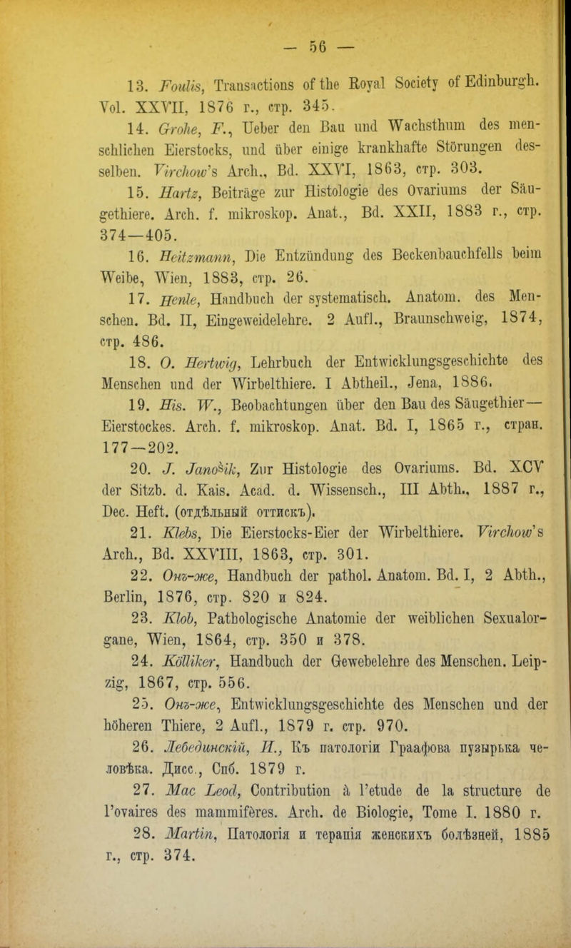 13. Рофв, Тшшясіі(Ш8 оіЧЪе Еоуаі 8осіеіу оГ Е(ііпЪигі;ѣ. Ѵоі. XXVII, 1876 г., стр. 345. 14. Огоііе, К, ИеЬег йеп Баи шиі \УасЬзі1тт Лез теп- зсЫісІіеп Еіегзіоскз, ипй йЬег еіиі^е кгапкЬайе 8і0гип^еп (Іез- зеІЬеп. ѴігЫюы>'в Агсіі., Всі. ХХУІ, 1863, стр. 303. 15. Еаіія, Веіігіі&е гиг Нізіоіо^іе оез Оѵагіишз Лег 8аи- §еШеге. АгсЬ. і*. тікгозкор. Апаі,, Ш. XXII, 1883 г., стр. 374—405. 16. НеМяташ, Віе ЕпІ2йпйип§ (Іез ВескепЪаисЬМІз Ъеіш ШЪе, ДУіеп, 1883, стр. 26. 17. вепіе, НяпйЬисЬ йег зузіетаіізсЬ. Апаіот. сіез Меп- зсііеп. В(1. II, Еіп^елѵеісіеіеііге. 2 АиЙ., Вгаші8сЬ\ѵеі&, 1874, стр. 486. 18. О. Негігѵід, ЬеЬгЬисЬ <іег ЕпііѵіскІип^з^евсЬісЫіѳ аез МепзсЬеп ипсі сіег УУігЪеШііеге. I АМЬеіІ., ^па, 1886. 19. ИІ8. Ж., ВеоЪасЫип^еп йЪег іеп Ваи сіез Вйи^еШег— Еіегзіоскез. АгсЬ. і. тікгозкор. Апаі. Вй. I, 1865 г., стран. 177 — 202. ѵ.: .фціет „ ' ,1ш-л 20. X &пФгк> 2\)г Нізіо1о§-іе сіез Оѵагіитз. Всі. ХСУ сіег 8іігЪ. Й. Каіз. Асасі. о. ѴѴіззепзсп., III АМЬ., 1887 г., Бес. Ней. (отдѣльный оттискъ). 21. КІеЬз, Біе Еіегзіоскз-Еіег сіег ЛѴігЪеІігііеге. Ѵігсіюшъ АгсЬ., Ва. XXVIII, 1863, стр. 301. 22. Онъ-же, НапсИшсЪ (Іег раіЬоІ. Апаіот. В(1.1, 2 АМЬ., Вегііп, 1876, стр. 820 и 824. 23. КІоЬ, РаіЬоІо&ізсЬе Апаіотіе <1ег \ѵеіЫісЬеп Зехиаіог- ^апе, ТѴіеп, 1864, стр. 350 и 378. 24. КбШкег, НашІЬисЬ сіег ѲетѵеЬеІепге сіез МепзсЬеп. Ьеір- щ, 1867, стр. 556. 25. Онъ-же, ЕпЫскІип^езсЬісМе сіез МепзсЬеп ип<і <1ег ЬбЬегеп ТЬіеге, 2 АиП., 1879 г. стр. 970. 26. Лебединскій, И., Къ патологіи Граафова пузырька че- ловѣка. Дисс, Спб. 1879 г. 27. Мае Ьеосі, СопігіЪиііоп & Геішіе сіе 1а зігисіиге (1е Гоѵаігез (іез таттіГегез. АгсЬ. (1е Віо1о#іе, Тоте I. 1880 г. 28. Магііп, Патологія и терапія женскихъ болѣзней, 1885 г., стр. 374.