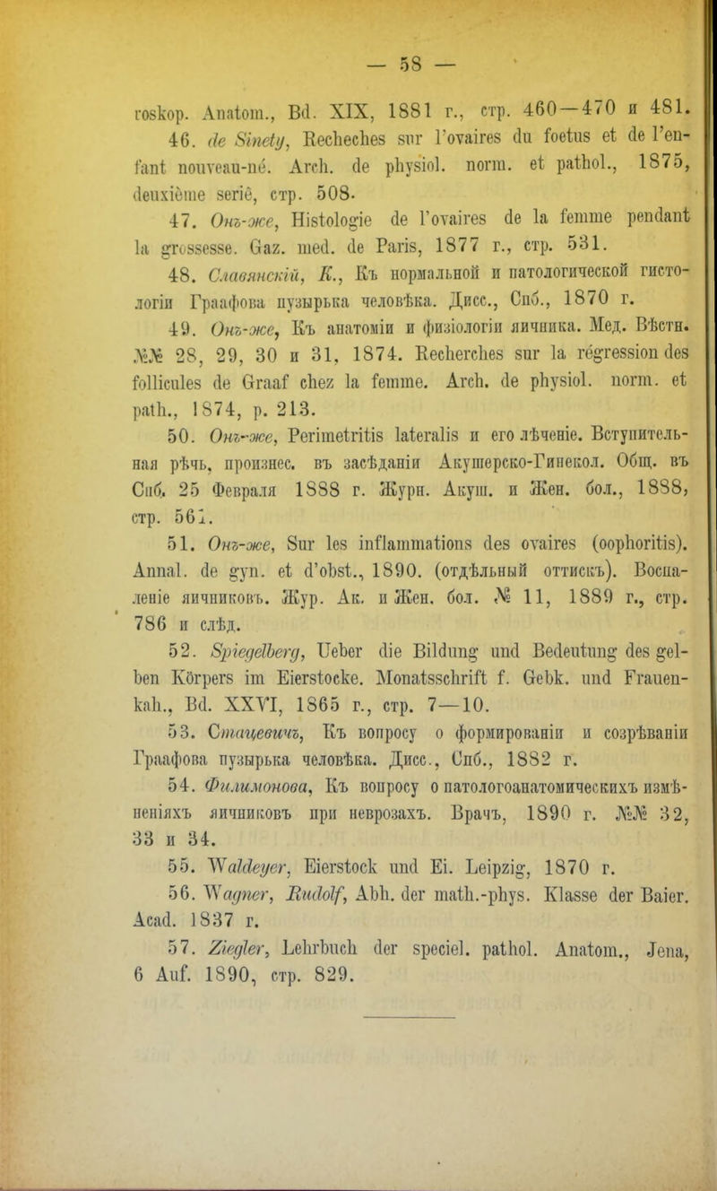 гозкор. Апаіот., В*. XIX, 1881 г, стр. 460-470 я 481. 46. <(е 8іпе(у, Кесііесііез виг Гоѵаігез (1и іоеіиз е* сіе Геп- гапі поиѵеаи-пе. Агсіі. (1е рііузіоі. погт. еі раііюі., 1875, ііеихісте зегіё, стр. 508. 47. Онъ-же, Нізіоіо^іе (1е Гоѵаігез <Іе 1а кш№ репсіапѣ іа 8Г088Ѳ88Ѳ. Ѳаг. шей. йе Рагіз, 1877 г., стр. 531. 48. Слаоянскш, К., Къ нормальной и патологической гисто- логіи Граафова пузырька человѣка. Дисс, Спб., 1870 г. 49. Онъ-же, Къ анатоміи и физіологіи яичника. Мед. Вѣстн. ]У§ 28, 29, 30 и 31, 1874. КесЬегсІіез зиг 1а гё^геззіоп (іез іоііісиіез сіе Огааі спея 1а іеішпе. Агсп. сіе рііузіоі. погт. еі раіЬ., 1874, р. 213. 50. Ою,~же, РегітеігШз Іаіегаііз и его лѣченіе. Вступитель- ная рѣчь. произнес, въ засѣданіи Акушерско-Гинекол. Общ. въ Спб, 25 Февраля 1888 г. Журн. Акуш. и Жен. бол., 1888, стр. 561. 51. Онъ-же, 8иг Іез іпіЪттаііопз сіез оѵаігез (оорЬогШз). Ашіаі. сіе ^уѣі еі сГоіззі., 1890. (отдѣльный оттискъ). Воспа- леиіе яичниковъ. Жур. Ак. и Жен. бол. «Мв 11, 1889 г., стр. 786 и слѣд. 52. ЗргедеШегд, ІТеЪег сііе Віісіппа; ійй Весіеитпп^ сіез ^еі- Ьеп Кбгрегз іт Еіегзіоске. Мопаіззсіігііі і. СгеЬк. хпі& Егаиеп- каіц Всі. ХХУІ, 1865 г., стр. 7—10. 53. Сішщевичъ, Къ вопросу о формированін и созрѣваніи Граафова пузырька человѣка. Дисс, Спб., 1882 г. 54. Филимонова, Къ вопросу о патологоанатомическихъ измѣ- неніяхъ яичниковъ при неврозахъ. Врачъ, 1890 г. №№ 32, 33 и 34. 55. Ѵчакіеуег, Еіегзіоск шкі Еі. Ьеіргі^, 1870 г. 56. ЛХадпег, ВікМ/', АЫі. йѳг іпаііі.-рпуз. Кіаззе <Іег Ваіег. Асай. 1837 г. 57. Хіедіег, Ьеіігішсіі сіег зресіеі. раіпоі. Апаіот., Іепа, 6 Аціі 1890, стр. 829.