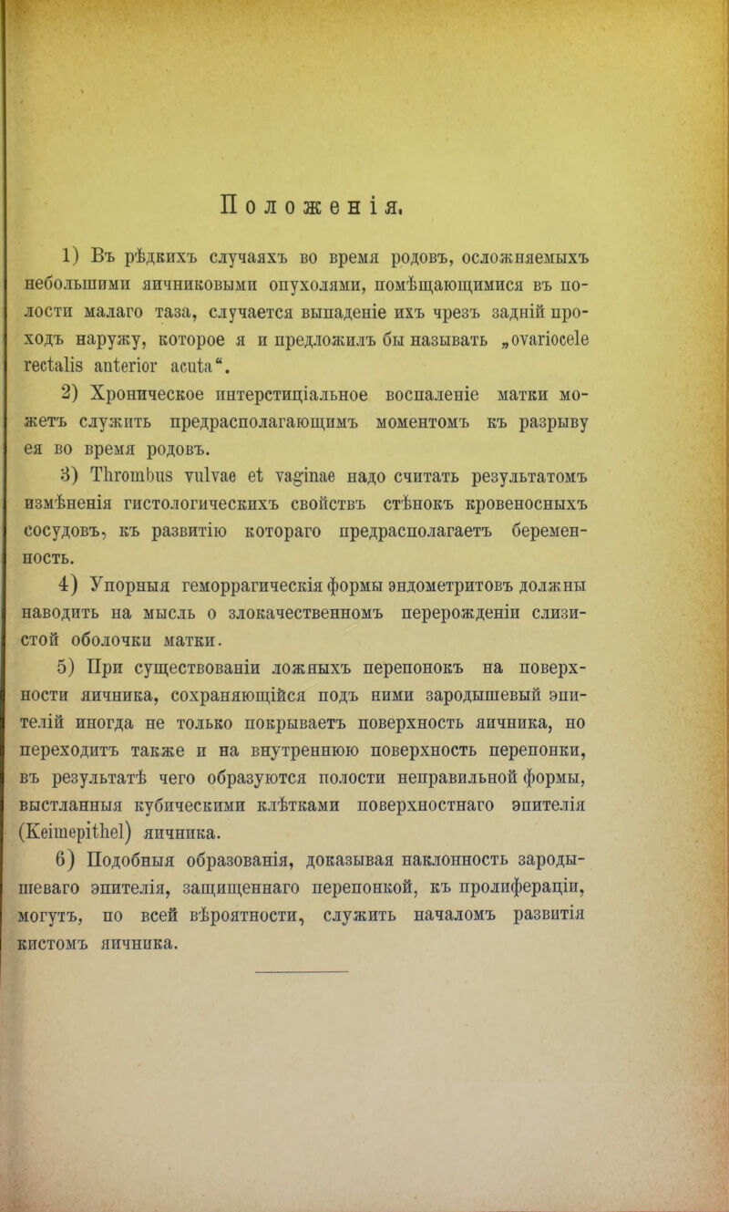 Положенія, 1) Въ рѣдкихъ случаяхъ во время родовъ, осложняемыхъ небольшими яичниковыми опухолями, помѣщающимися въ по- лости малаго таза, случается выпаденіе ихъ чрезъ задній про- ходъ наружу, которое я и предложилъ бы называть „оѵагіосеіе гесіаііз апіегіог асіііа. 2) Хроническое интерстиціальное воспаленіе матки мо- жетъ служить предрасполагающимъ моментомъ къ разрыву ея во время родовъ. 8) ТЬготЬиз ѵіііѵае еі ѵа§іпае надо считать результатомъ измѣненія гистологическихъ свойствъ стѣнокъ кровеносныхъ сосудовъ, къ развитію котораго предрасполагаетъ беремен- ность. 4) Упорныя геморрагическія формы эндометритовъ должны наводить на мысль о злокачественномъ перерождений слизи- стой оболочки матки. 5) При существовали ложныхъ перепонокъ на поверх- ности яичника, сохраняющейся подъ ними зародышевый эпи- телій иногда не только покрываетъ поверхность яичника, но переходитъ также и на внутреннюю поверхность перепонки, въ результатѣ чего образуются полости неправильной формы, выстланныя кубическими клѣтками поверхностнаго эпителія (КеітеріѣЬеі) яичника. 6) Подобныя образованія, доказывая наклонность зароды- шеваго эпителія, защищеннаго перепонкой, къ пролифераціи, могутъ, по всей вѣроятности, служить началомъ развитія кистомъ яичника.