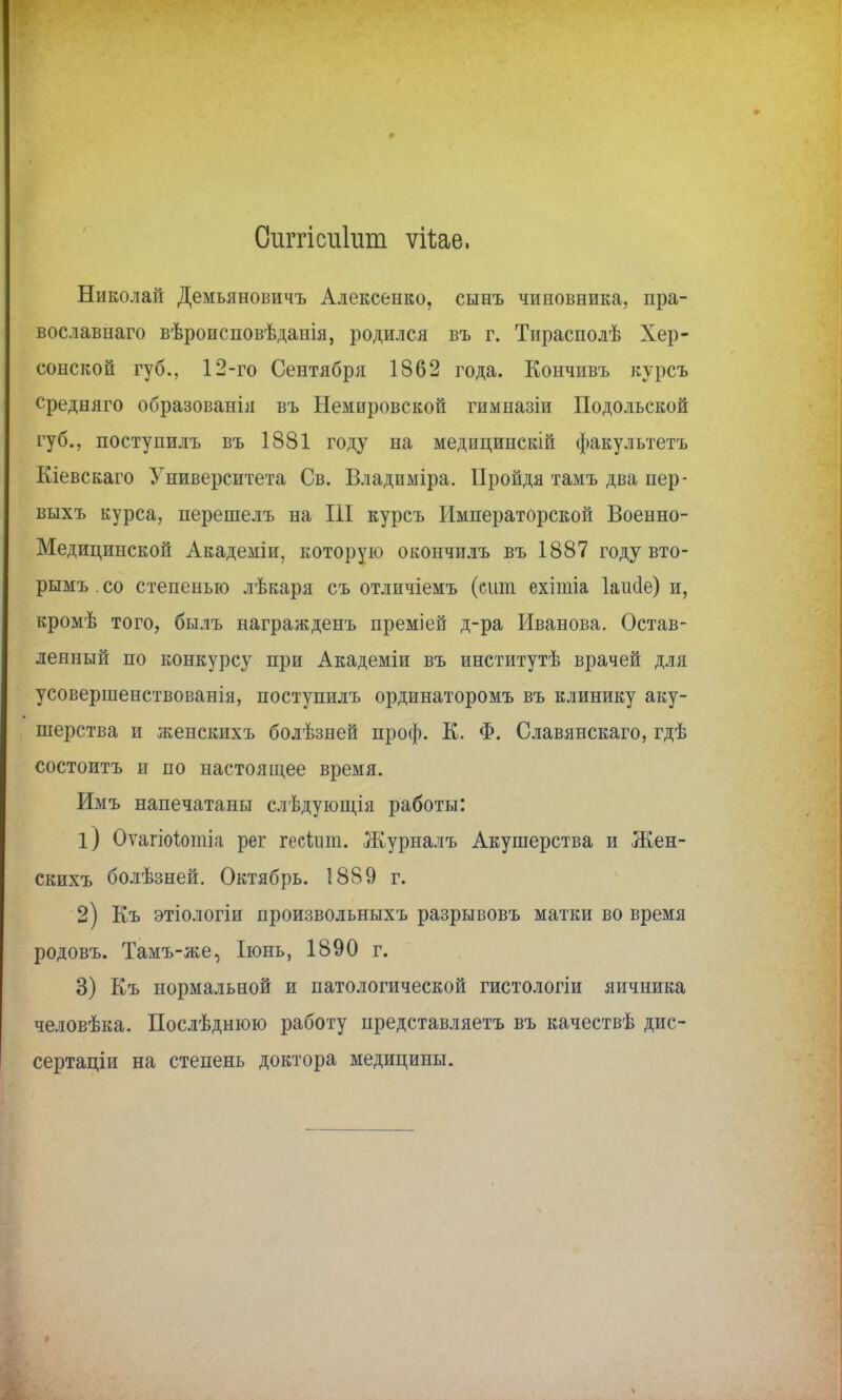 Сиггісиіит ѵіѣае, Николай Демьяновичъ Алексенко, сынъ чиновника, пра- вославная вѣроисповѣданія, родился въ г. Тирасполѣ Хер- сонской губ., 12-го Сентября 1862 года. Кончивъ курсъ средняго образованія въ Немировской гимназіи Подольской губ., поступилъ въ 1881 году на медицинскій факультетъ Кіевскаго Университета Св. Владиміра. Пройдя тамъ два пер- выхъ курса, перешелъ на III курсъ Императорской Военно- Медицинской Академіи, которую окончилъ въ 1887 году вто- рымъ.со степенью лѣкаря съ отличіемъ (сит ехітіа Іаисіе) и, кромѣ того, былъ награжденъ преміей д-ра Иванова. Остав- ленный по конкурсу при Академіи въ институтѣ врачей для усовершенствованія, поступилъ ординаторомъ въ клинику аку- шерства и женскихъ болѣзней проф. К. Ф. Славянскаго, гдѣ состоитъ и по настоящее время. Имъ напечатаны слѣдующія работы: 1) Оѵагіоіотіа рег гесішп. Журналъ Акушерства и Жен- скихъ болѣзней. Октябрь. 1889 г. 2) Еъ этіологіи произвольныхъ разрывовъ матки во время родовъ. Тамъ-же, Іюнь, 1890 г. 3) Къ нормальной и патологической гистологіи яичника человѣка. Послѣднюю работу представляетъ въ качествѣ дис- сертант на степень доктора медицины.