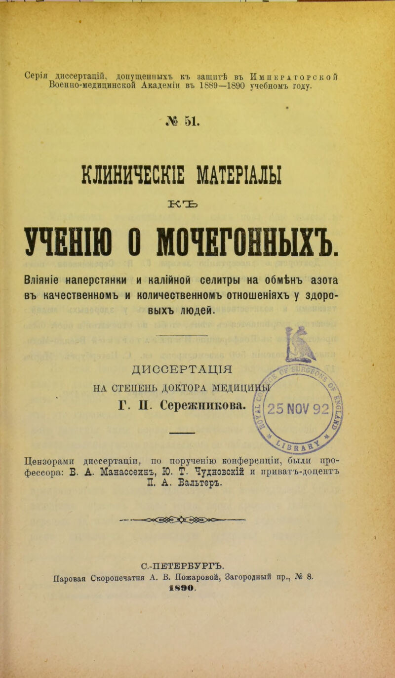 Серія диссертацій. донущенныхъ къ защнтѣ въ Императорской Военно-медицинской Академіи въ 1889—1890 учебномъ году. № 51. КЛИНИЧЕСКІЕ МАТБРІАЛЫ УЧЕНІЮ О МОЧЕГОННЫХЪ. Вліяніе наперстянки и калійной селитры на обмѣнъ азота въ качественномъ и количественномъ отношеніяхъ у здоро- вы хъ людей. & ДИССЕРТАЦІЯ НА СТЕПЕНЬ ДОКТОРА МЕДИЦИ Г. П. Сережникова. Цензорами дпссертаціи, по порученію конферепціп, были про- фессора: Б. А. Манассеинъ, Ю. Т. Чудновсній и приватъ-доцентъ П. А. Бальтеръ. <=*<В8вХ*3&2><=»~ С.-ПЕТЕРБУРГЪ. Паровая Скоропечатня А. В. Пожаровой, Загородный пр., № 8. 1890.