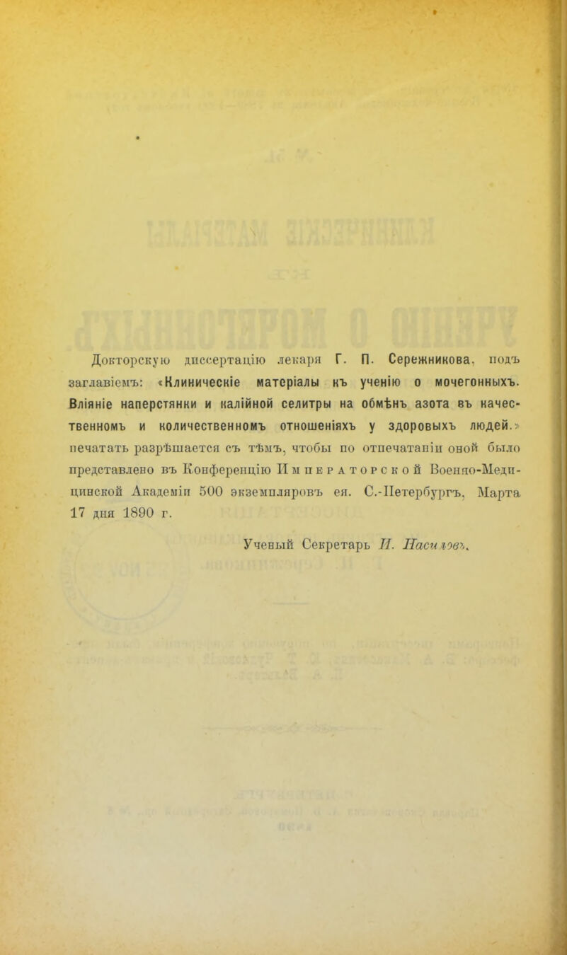 Докторскую днссертацію лекаря Г. П. Сережникова. подъ заглавіеыъ: «Клиническіе матсріалы къ ученію о мочегонныхъ. Вліяніе наперстянки и калійной селитры на обмѣнъ азота въ качес- твенномъ и количественномъ отношеніяхъ у здоровыхъ людей.; печатать разрѣшается съ тѣмъ, чтобы по отпечатаніп оной было представлено въ Конференцию Императорской Военно-Меди- цинской Академіп 500 экземпляровъ ея. С.-ІІетербургъ, Марта 17 дня 1890 г. Ученый Секретарь И. Паси новь*