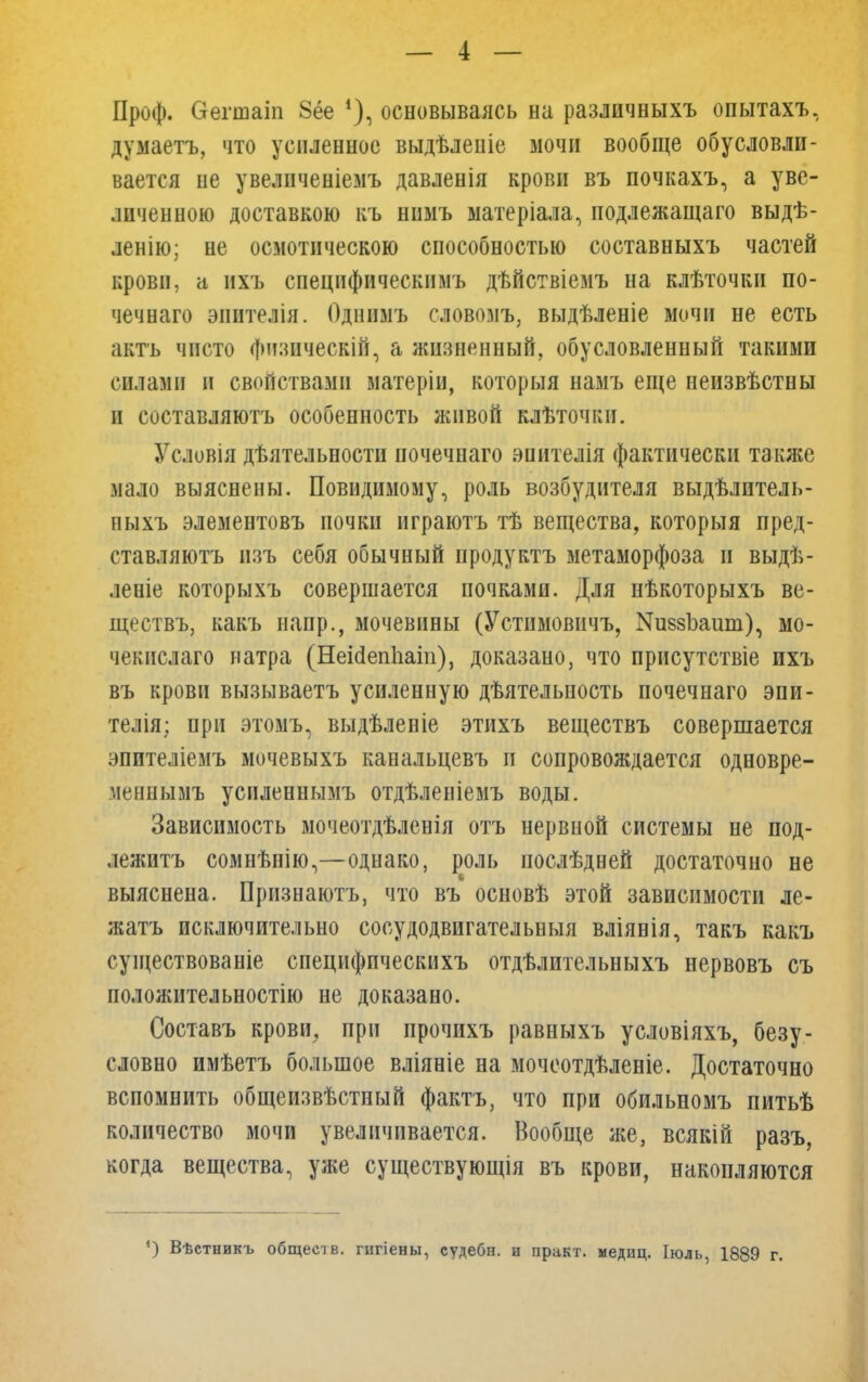 Проф. Ѳегшаіп 8ёе *), основываясь на различныхъ опытахъ, думаетъ, что усиленное выдѣленіе мочи вообще обусловли- вается не увеличеніемъ давленія крови въ почкахъ, а уве- личенною доставкою къ нимъ матеріала, подлежащаго выдѣ- ленію; не осмотическою способностью составныхъ частей крови, а нхъ специфическимъ дѣйствіемъ на клѣточки по- чечнаго эпителія. Однимъ словомъ, выдѣленіе мочи не есть актъ чисто физпческій, а жизненный, обусловленный такими силами и свойствами матеріи, который намъ еще неизвѣстны и составляютъ особенность живой клѣточки. Условія дѣятельности ночечнаго эиителія фактически также мало выяснены. Невидимому, роль возбудителя выдѣлитель- пыхъ элементовъ почки нграютъ тѣ вещества, которыя пред- ставляютъ нзъ себя обычный продуктъ метаморфоза и выдѣ- леніе которыхъ совершается почками. Для нѣкоторыхъ ве- ществъ, какъ напр., мочевины (Устимовичъ, ^8зЪаит), мо- чекнслаго натра (НеМепіааііі), доказано, что присутствіе ихъ въ крови вызываетъ усиленную дѣятельность почечнаго эпи- телія; при этомъ, выдѣленіе этихъ веществъ совершается эпителіемъ мичевыхъ канальцевъ п сопровождается одновре- меннымъ усиленнымъ отдѣленіемъ воды. Зависимость мочеотдѣленія отъ нервной системы не под- лежитъ сомнѣнію,—однако, роль послѣдней достаточно не выяснена. Признаютъ, что въ основѣ этой зависимости ле- жать исключительно сосудодвигательныя вліявія, такъ какъ существованіе специфпческихъ отдѣлительныхъ нервовъ съ положительностью не доказано. Составъ крови, при прочихъ равныхъ условіяхъ, безу- словно имѣетъ большое вліяніе на мочеотдѣленіе. Достаточно вспомнить общеизвѣстный фактъ, что при обильномъ питьѣ количество мочи увеличивается. Вообще же, всякін разъ, когда вещества, уже существующія въ крови, накопляются