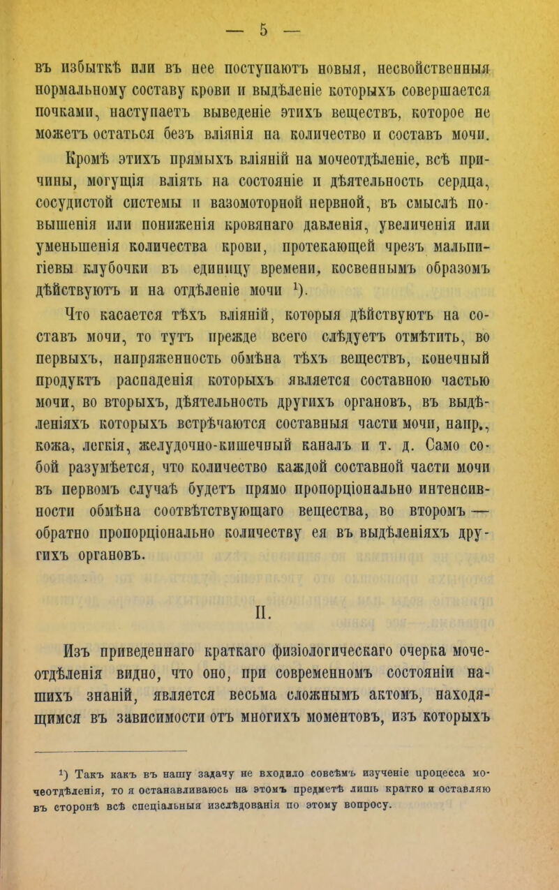 въ избыткѣ или въ нее поступаютъ новыя, несвойственный нормальному составу крови и выдѣленіе которыхъ совершается почками, наступаетъ выведете этихъ веществъ, которое не ножетъ остаться безъ вліянія на количество и составь мочи. Кромѣ этихъ прямыхъ вліяній на мочеотдѣленіе, всѣ при- чины, могущія вліять на состояніе и дѣятельность сердца, сосудистой системы п вазомоторной нервной, въ смыслѣ по- вышенія или пониженія кровянаго давленія, увеличенія или уменьшения количества крови, протекающей чрезъ мальпи- гіевы клубочки въ единицу времени, косвеннымъ образомъ дѣйствуютъ и на отдѣленіе мочи Что касается тѣхъ вліяній, которыя дѣйствуютъ на со- ставь мочи, то тутъ прежде всего слѣдуетъ отмѣтить, во первыхъ, напряяіенность обмѣна тѣхъ веществъ, конечный продуктъ распаденія которыхъ является составною частью мочи, во вторыхъ, дѣятельность другихъ органовъ, въ выдѣ- леніяхъ которыхъ встрѣчаются составныя части мочи, напр., кожа, легкія, желудочно-кишечный каналъ и т. д. Само со- бой разумѣется, что количество каждой составной части мочи въ первомъ случаѣ будетъ прямо пропорціонально интенсив- ности обмѣна соотвѣтствующаго вещества, во второмъ — обратно пропорціонально количеству ея въ выдѣленіяхъ дру- гихъ органовъ. II. Изъ приведеннаго краткаго физіологическаго очерка моче- отдѣленія видно, что оно, при современномъ состояніи на- шихъ знаній, является весьма сложнымъ актомъ, находя- щимся въ зависимости отъ многихъ моментовъ, изъ которыхъ 1) Такъ какъ въ нашу задачу не входило совсѣмъ изученіе ироцесса мо- чеотдѣленія, то я останавливаюсь на этомъ предметѣ лишь кратко и оставляю въ сторонѣ всѣ спеціальныя изслѣдованія по этому вопросу.