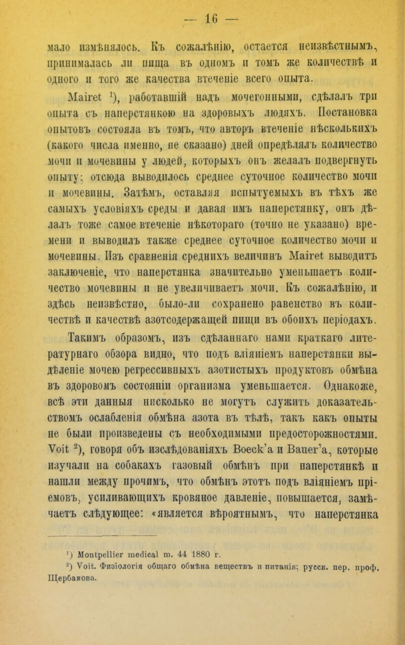 — 1С — мало изменялось. Къ сожалѣнію, остается неизвѣстнымъ, принималась ли пища въ одномъ и томъ же колпчествѣ и одпого и того же качества втечеиіе всего оиыта. Маігеі !), работавшій надъ мочегонными, сдѣлалъ три опыта съ наперстянкою на здоровыхъ людяхъ. Постановка оиытовъ состояла въ томъ, что авторъ втеченіе нѣсколькихъ (какого числа именно, не скапано) дней опредѣлялъ количество мочи и мочевины у людей, которыхъ онъ желалъ подвергнуть опыту: отсюда выводилось среднее суточное количество мочи и мочевины. Заіѣмъ, оставляя нсиытуемыхъ въ тѣхъ же самыхъ уеловіяхъ среды и давая имъ наперстянку, онъ дѣ- лалъ тоже самое втеченіе нѣкотораго (точно не указано) вре- мени и выводилъ также среднее суточное количество мочи и мочевины. Изъ сравненія среднихъ величинъ Маіге* выводитъ заключеніе, что наперстянка значительно уменыпаетъ коли- чество мочевины и не увеличиваешь мочи. Къ сожалѣнію, и здѣсь неизвѣстно, было-ли сохранено равенство въ коли- чествѣ и качествѣ азотсодержащей пищи въ обоихъ періодахъ. Такимъ образомъ, изъ сдѣланнаго нами краткаго лите- ратурнаго обзора видно, что подъ вліяніемъ наперстянки вы- дѣлепіе мочею регрессивныхъ азотистыхъ продуктовъ обмѣна въ здоровомъ состояніи организма уменьшается. Однакоже, всѣ эти данныя нисколько не могутъ служить доказатель- ствомъ ослабленія обмѣна азота въ тѣлѣ, такъ какъ опыты не были произведены съ необходимыми предосторожностями. Ѵоіі 2), говоря объ изслѣдованіяхъ Воеск'а и Ваиег'а, которые изучали на собакахъ газовый обмѣнъ при наперстянкѣ и нашли между прочимъ, что обмѣнъ этотъ подъ вліяніемъ прі- емовъ, усиливающихъ кровяное давленіе, повышается, замѣ- чаетъ слѣдующее: «является вѣроятнымъ, что наперстянка 1) Мопіреіііег те<1іса1 т. 44 1880 г. 2) Ѵоіі. Физіологія общаго обмѣна веществъ и питанія; русск. пер. проф. Щербакова.