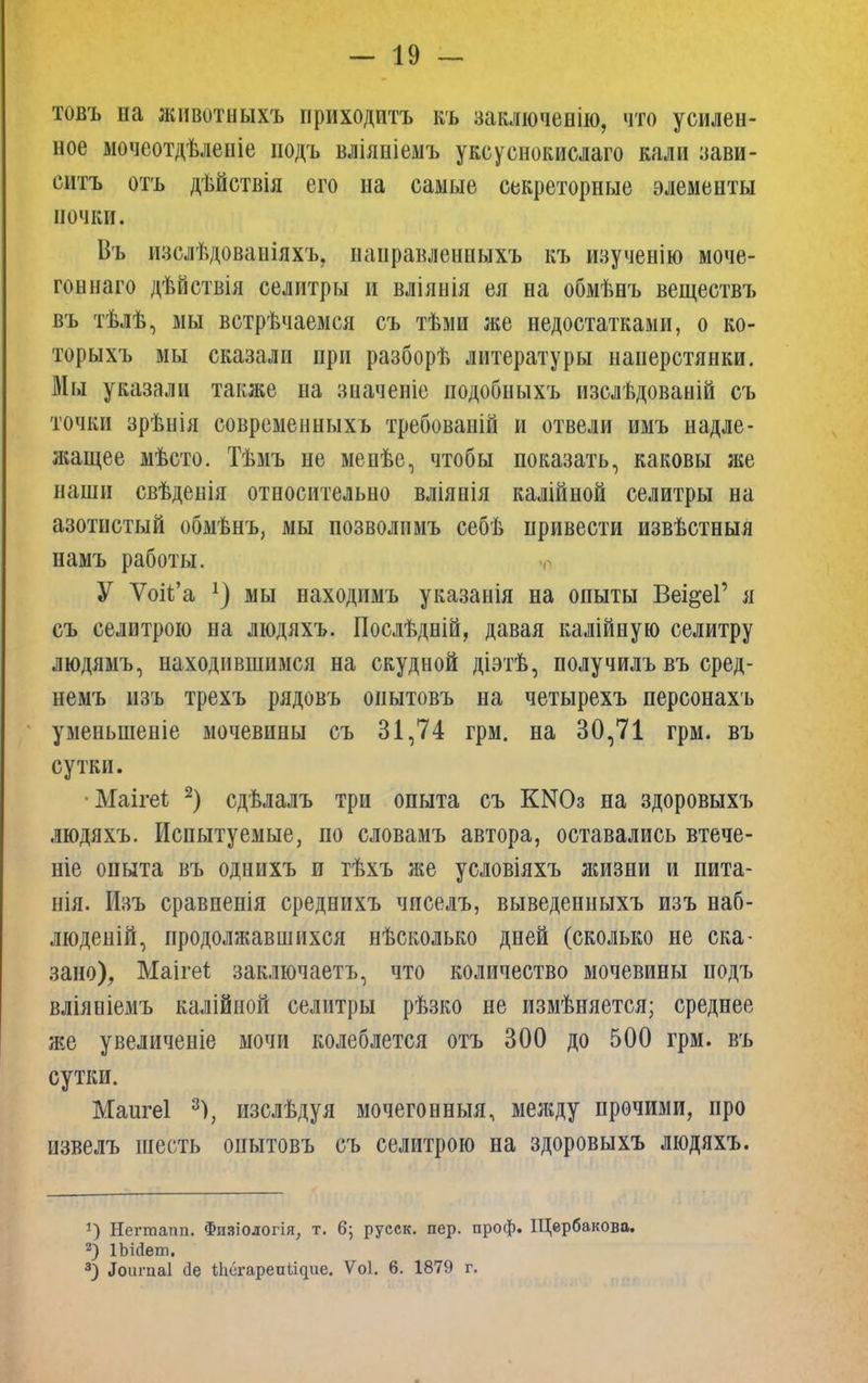 товъ на животныхъ ириходитъ къ заключенію, что усилен- ное мочеотдѣленіе подъ вліяніемъ уксуснокислаго кали зави- ситъ отъ дѣйствія его на самые секреторные элементы почки. Въ изслѣдованіяхъ. нанравленныхъ къ изученію моче- гоннаго дѣйствія селитры и вліяиія ея на обмѣнъ веществъ въ тѣлѣ, мы встрѣчаемся съ тѣми же недостатками, о ко- торыхъ мы сказали при разборѣ литературы наперстянки. Мы указали также на значеніе подобиыхъ изслѣдоваыій съ точки зрѣнія современныхъ требованій и отвели имъ надле- жащее мѣсто. Тѣмъ не менѣе, чтобы показать, каковы же наши свѣденія относительно вліянія калійной селитры на азотистый обмѣнъ, мы позволпмъ себъ привести извѣстныя намъ работы. У Ѵоіі'а мы находимъ указанія на опыты Веі&еГ я съ селитрою на людяхъ. Послѣдній, давая калійную селитру людямъ, находившимся на скудной діэтѣ, получилъвъ сред- немъ изъ трехъ рядовъ опытовъ на четырехъ персонахъ уменьшеніе мочевины съ 31,74 грм. на 30,71 грм. въ сутки. •Маігеі 2) сдѣлалъ три опыта съ КШз на здоровыхъ людяхъ. Испытуемые, по словамъ автора, оставались втече- те опыта въ однихъ и тѣхъ же условіяхъ жизни и пита- нія. Изъ сравненія среднихъ чиселъ, выведенныхъ изъ наб- люденій, продолжавшихся нѣсколько дней (сколько не ска- зано), Маігеі заключаетъ, что количество мочевины нодъ вліяніемъ калійыой селитры рѣзко не измѣняется; среднее же увеличеніе мочи колеблется отъ 300 до 500 грм. въ сутки. Маигеі 8), изслѣдуя мочегонныя, между прочими, про извелъ шесть опытовъ съ селитрою на здоровыхъ людяхъ. }) Негтапп. Физіологія, т. 6; русск. пер. проф. Щербакова. 2) ІЫйет. 3) .Іоигпаі Йе іЬегарепііцие. Ѵоі. 6. 1879 г.