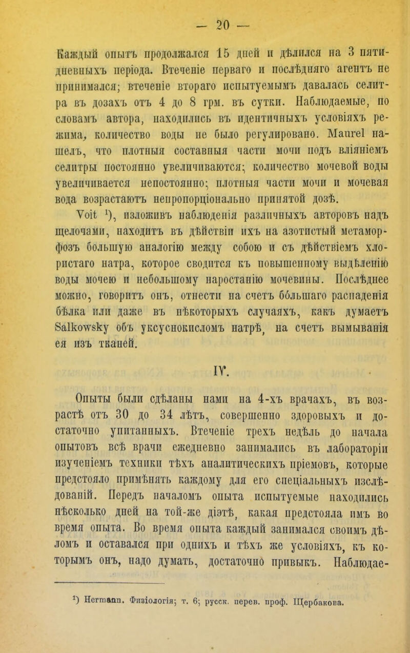 Каждый опытъ продолжался 15 дней и дѣлился на 3 пяти- диевныхъ ііеріода. Втеченіе перваго и послѣдняго агентъ не принимался; втечеиіе втораго испытуемымъ давалась селит- ра въ дозахъ отъ 4 до 8 грм. въ сутки. Наблюдаемые, по словамъ автора, находились въ идептичныхъ условіяхъ ре- жима, количество воды не было регулировано. Маигеі на- шелъ, что плотныя составпыя части мочи подъ вліяніемъ селитры постоянно увеличиваются; количество мочевой воды увеличивается непостоянно; плотныя части мочи и мочевая вода возрастаютъ непропорционально принятой дозѣ. Ѵоіі *), изложивъ наблюденія разлнчныхъ авторовъ надъ щелочами, находитъ въ дѣйствіи ихъ на азотистый метамор- фозъ большую аналогію между собою и съ дѣйствіемъ хло- ристаго натра, которое сводится къ повышенному выдвленію воды мочею и небольшому наростанію мочевины. Послѣднее можно, говоритъ онъ, отнести на счетъ бблынаго распаденія бѣлка или даже въ нѣкоторыхъ случаяхъ, какъ думаетъ 8а1ко^зку объ уксуснокисломъ натрѣ, на счетъ вымыванія ея изъ тканей. ІГ. Опыты были сдѣланы нами на 4-хъ врачахъ, въ воз- рас^ отъ 30 до 34 лѣтъ, совершенно здоровыхъ и до- статочно упитанныхъ. Втеченіе трехъ недѣль до начала опытовъ всѣ врачи ежедневно занимались въ лабораторіи изученіемъ техники тѣхъ аналитическихъ пріемовъ, которые предстояло примѣнять каждому для его спеціальныхъ изслѣ- дованій. Передъ началомъ опыта испытуемые находились нѣсколько дней на той-же діэтѣ, какая предстояла имъ во время опыта. Во время опыта каждый занимался своимъ дѣ- ломъ и оставался при однихъ и тѣхъ же условіяхъ, къ ко- торымъ онъ, надо думать, достаточно привыкъ. Наблюдае- 2) Негтапп. Физіологія; т. 6; русск. перев. проф. Щербакова.