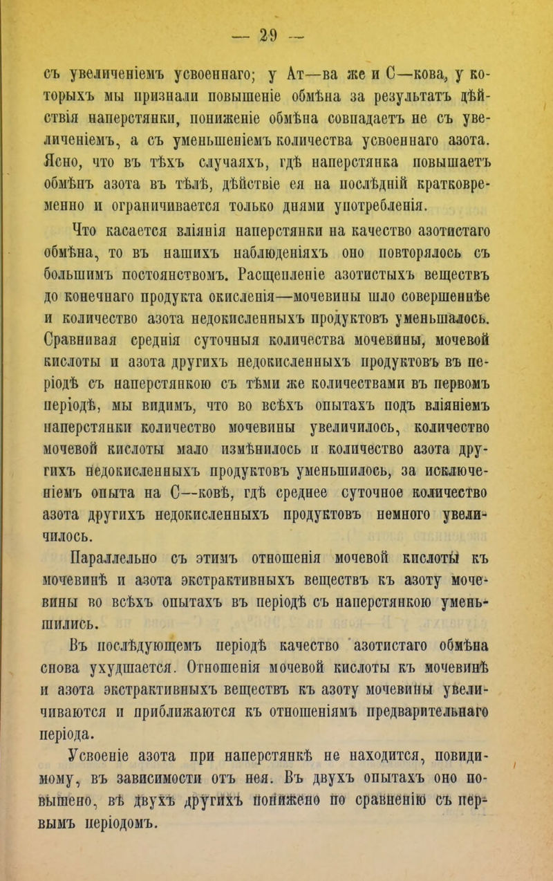 съ увеличеніемъ усвоеннаго; у Ат—ва же и С—кова, у ко- торыхъ мы признали повышеніе обмѣна за результатъ дѣй- ствія наперстянки, пониженіе обмѣна совпадаетъ не съ уве- личеніемъ, а съ уменьшеніемъ количества усвоеннаго азота. Ясно, что въ тѣхъ случаяхъ, гдѣ наперстянка повышаетъ обмѣнъ азота въ тѣлѣ, дѣйствіе ея на нослѣдній кратковре- менно и ограничивается только днями уиотребленія. Что касается вліянія наперстянки на качество азотистаго обмѣна, то въ нашихъ наблюденіяхъ оно повторялось съ болыпимъ постоянствомъ. Расщепленіе азотистыхъ веществъ до конечнаго продукта окисленія—мочевины шло совершеннѣе и количество азота недокисленпыхъ продуктовъ уменьшалось. Сравнивая среднія суточныя количества мочевины, мочевой кислоты и азота другихъ недокисленныхъ продуктовъ въ пе- ріодѣ съ наперстянкою съ тѣми же количествами въ первомъ періодѣ, мы видимъ, что во всѣхъ опытахъ подъ вліяніемъ наперстянки количество мочевины увеличилось, количество мочевой кислоты мало измѣнилось и количество азота дру- гихъ недокисленныхъ продуктовъ уменьшилось, за исключе- ніемъ опыта на С—ковѣ, гдѣ среднее суточное количество азота другихъ недокисленныхъ продуктовъ немного увели- чилось. Параллельно съ этимъ отношенія мочевой кислоты къ мочевинѣ и азота экстрактивныхъ веществъ къ азоту моче- вины во всѣхъ опытахъ въ періодѣ съ наперстянкою умень- шились. Въ иослѣдующемъ періодѣ качество азотистаго обмѣна снова ухудшается. Отношены мочевой кислоты къ мочевинѣ и азота экстрактивныхъ веществъ къ азоту мочевины увели- чиваются и приближаются къ отношеніямъ предварительнаго періода. Усвоеніе азота при наперстянкѣ не находится, повиди- мому, въ зависимости отъ нея. Въ двухъ опытахъ оно по- вышено, вѣ Двухъ другихъ понижено по сравненію съ пер- вымъ періодомъ.