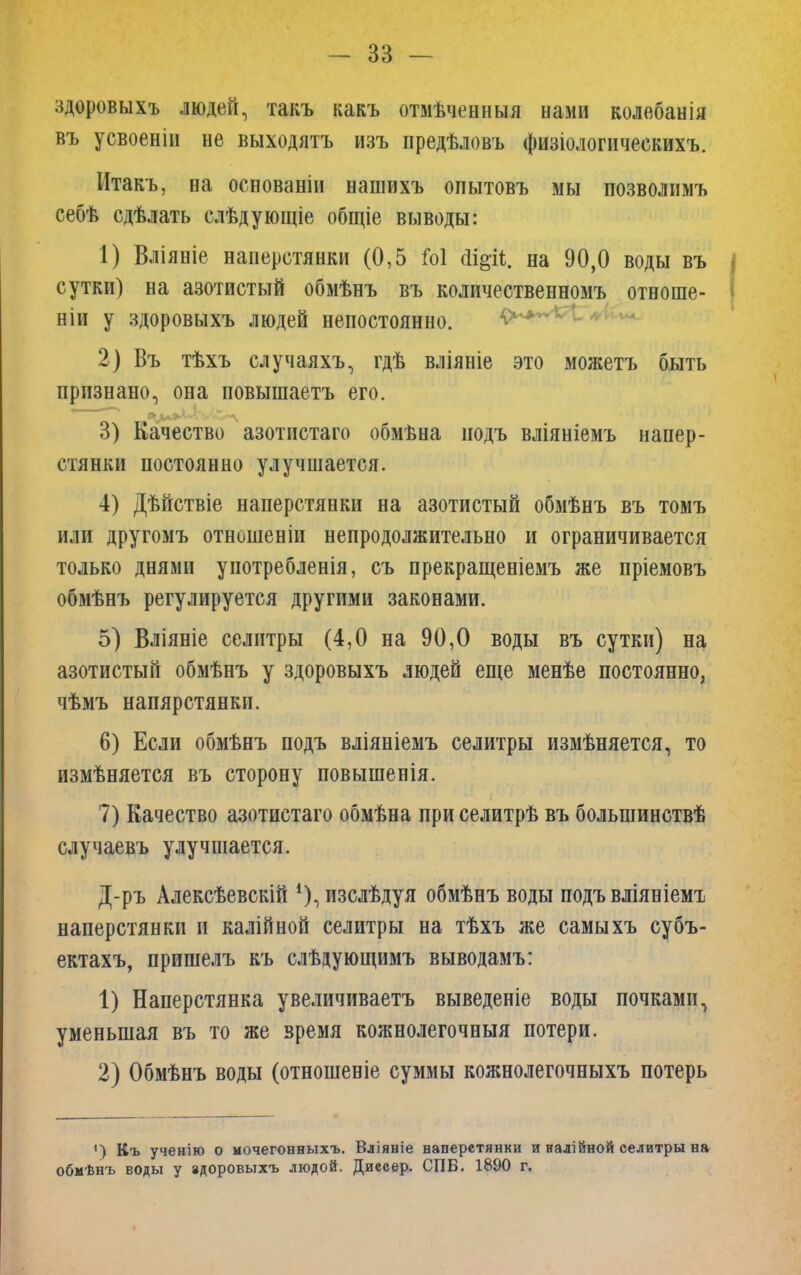 здоровыхъ людей, такъ какъ отмѣченныя нами колебанія въ усвоеніи не выходятъ изъ предѣловъ физіологическихъ. Итакъ, на основаніи нашихъ опытовъ мы позволимъ себѣ сдѣлать слѣдующіе общіе выводы: 1) Вліяніе наперстянки (0,5 Ы йщіі. на 90,0 воды въ сутки) на азотистый обмѣнъ въ количественномъ отноше- ніи у здоровыхъ людей непостоянно. 2) Въ тѣхъ случаяхъ, гдѣ вліяніе это можетъ быть признано, она повышаетъ его. 3) Качество азотистаго обмѣна иодъ вліяніемъ напер- стянки постоянно улучшается. 4) Дѣйствіе наперстянки на азотистый обмѣнъ въ томъ или другомъ отношеніи непродолжительно и ограничивается только днями употребленія, съ прекращеніемъ же пріемовъ обмѣнъ регулируется другими законами. 5) Вліяніе селитры (4,0 на 90,0 воды въ сутки) на азотистый обмѣнъ у здоровыхъ людей еще менѣе постоянно, чѣмъ напярстянкп. 6) Если обмѣнъ подъ вліяніемъ селитры измѣняется, то измѣняется въ сторону повышенія. 7) Качество азотистаго обмѣна при селитрѣ въ болыпинствѣ случаевъ улучшается. Д-ръ Алексѣевскій 1), изслѣдуя обмѣнъ воды подъ вліяніемт, наперстянки и калійной селитры на тѣхъ же самыхъ субъ- ектахъ, пришелъ къ слѣдующимъ выводамъ: 1) Наперстянка увеличиваетъ выведете воды почками, уменьшая въ то же время кожнолегочныя потери. 2) Обмѣнъ воды (отношеніе суммы кожнолегочныхъ потерь 1) Къ ученію о мочегонныхъ. Вліяніе наперстянки и налійной селитры на обмѣнъ воды у адоровыхъ людой. Диссер. СПБ. 1890 г.