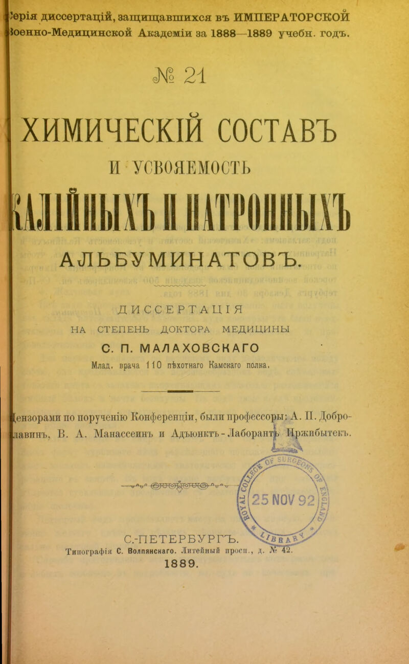 ѳрія диссѳртацій, защищавшихся въ ИМПЕРАТОРСКОЙ кюнно-Мѳдицинской Академіи за 1888—1889 учѳбн. годъ. № 21 ХИМИЧЕСКИЙ СОСТАВЪ И УСВОЯЕМОСТЬ ІУІІІШЪIIНАТРОННЫХЪ АЛЬБУМИНАТОВЪ. ДИССЕРТАЦІЯ НА СТЕПЕНЬ ДОКТОРА МЕДИЦИНЫ С. П. МАЛАХОВСКАГО Млад, врача 110 пѣхотнаго Камскаго полка. [ензорами по поручснію Конференции, были профессоры: А. П. Добро- давинъ. В. А. Манассеинъ и Адъюнктъ - Лаборант^ Нржибытекъ. /О С.-ПЕТЕРБУРГЪ. Типографія С. Волпянскаго. Литейный просп., д. №Т2. 1889.