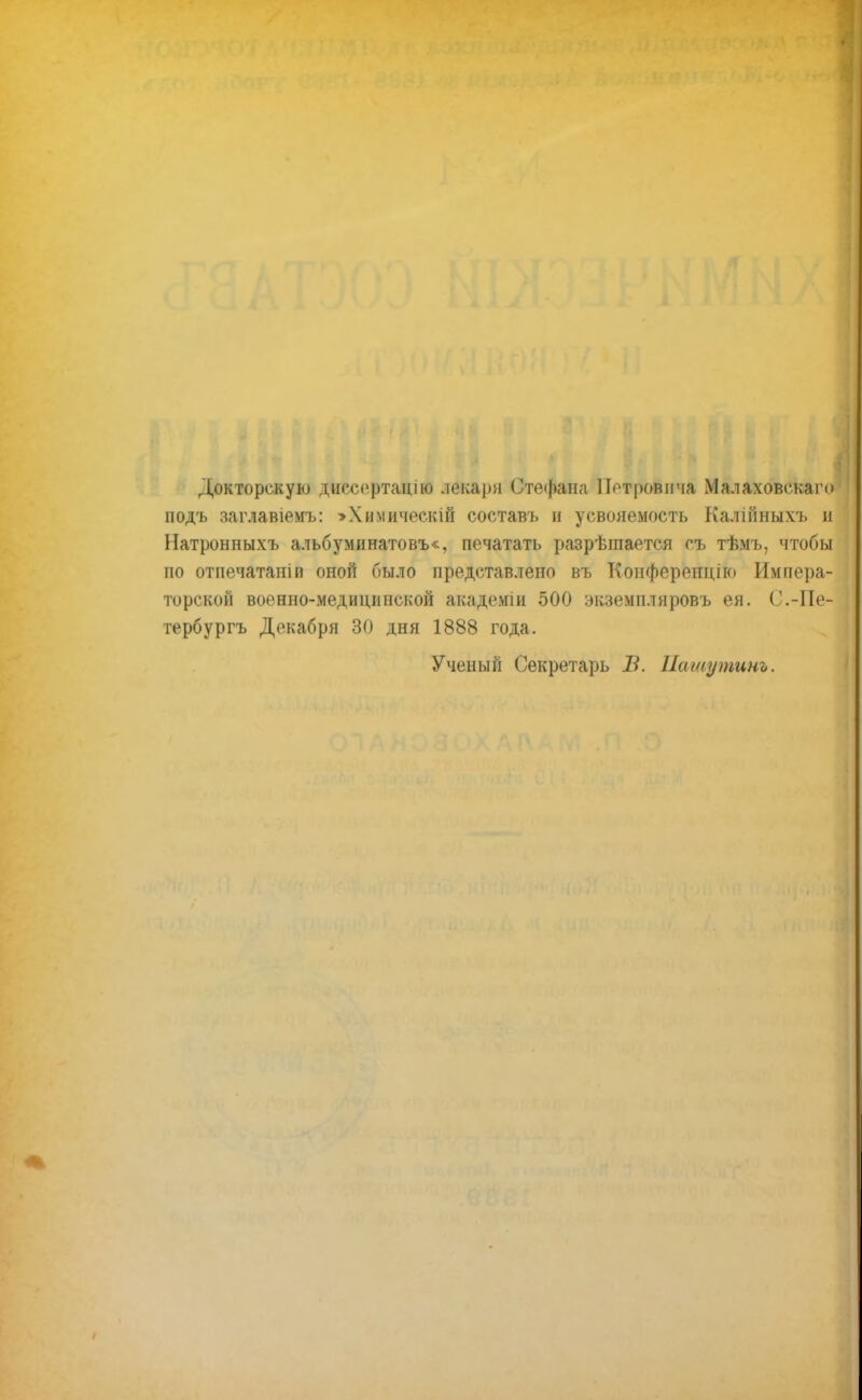 Докторскую дйесертацію лекаря Стефана Петровича Малаховскаго подъ заглавіемъ: >Химическій составъ и усвояемость Калінныхъ и Натронныхъ альбуминатовъ*, печатать разрѣшается гъ тѣмъ, чтобы по отпечатаю и оной было представлено въ Конферепцію Импера- торской военно-медицинской академіи 500 экземпляровъ ея. С.-Пе- тербурга Декабря 30 дня 1888 года. Ученый Секретарь В. Пашутинъ.