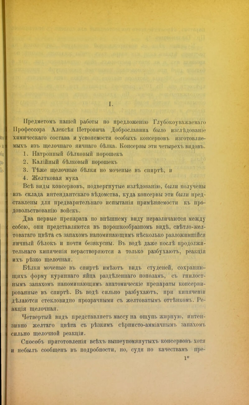 [. Предметомъ нашей работы по предложенію Глубокоуважаема™ Профессора Алексѣя Петровича Доброславина было изслѣдованіе химическаго состава и усвояемости особыхъ консервовъ изготовляе- мыхъ изъ щелочнаго яичнаго бѣлка. Консервы эти четырехъ видовъ. 1. Натронный бѣлковын порошекъ 2. Калійный бѣлковый порошекъ 3. Тѣже щелочные бѣлки но моченые въ спиртѣ, и 4. Желтковая мука Всѣ виды консервовъ, подвергнутые излѣдованію, были получепы изъ склада интендантскаго вѣдомства, куда консервы эти были пред- ставлены для предварительнаго испытанія примѣняемости къ про- довольствованію войскъ. Два первые препарата по внѣшнему виду неразличаются между собою, они представляются въ порошкообразномъ видѣ. свѣтло-жел- товатаго цвѣта съ запахомъ напоминающимъ нѣсколько разложившійся яичный бѣлокъ и почти безвкусны. Въ водѣ даже послѣ продолжи- тельная кипяченія нерастворяются а только разбухаютъ, реакція ихъ рѣзко щелочная. Бѣлки моченые въ спиртѣ имѣютъ видъ студеней, сохраняю- щихъ форму куриннаго яйца раздѣленнаго пополамъ, съ гнилоет- нымъ запахомъ напоминающимъ анатомическіе препараты консерви- рованные въ епиртѣ. Въ водѣ сильно разбухаютъ. при кипяченіи дѣлаются стекловидно прозрачными съ желтоватымъ оттѣнкомъ. Ре- акція щелочная. Четвертый видъ представляетъ массу на ощупь жирную, пнтеп- зивно желтаго цвѣта съ рѣзкимъ сѣрнисто-амміачнымъ запахомъ сильно щелочной реакціи. Способъ приготовленія всѣхъ вышеупомянутыхъ консервовъ хотя и небылъ сообщенъ въ подробности, но, судя по качествамъ пре- 1*