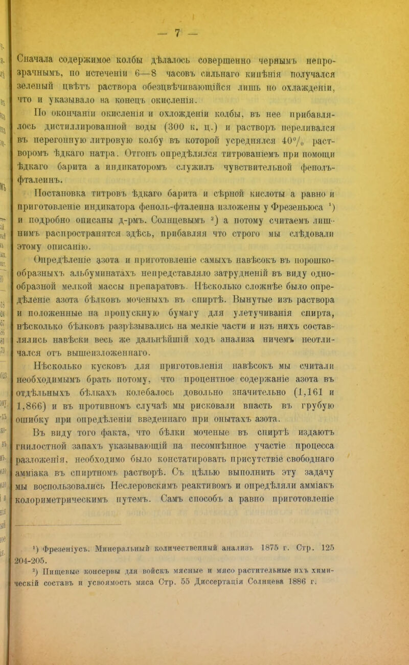 Сначала содержимое колбы дѣлалось совершенно чернымъ непро- зрачными по истечения 6—8 часовъ еильнаго кинѣнія получался зеленый цвѣтъ раствора обезцвѣчиваюінійся лишь но охлажденіи, что и указывало на конецъ окисленія. По окончанш окислешя и охложденіи колбы, въ нее прибавля- лось дистиллированной воды (300 к. ц.) и растворъ переливался въ перегонную литровую колбу въ которой усреднялся 40% раст- воромъ ѣдкаго натра. Отгонъ опредѣлялся титроваиіемъ при помощи ѣдкаго барита а индикаторомъ служилъ чувствительной феполъ- фталеинъ. Постановка титровъ ѣдкаго барита и сѣрной кислоты а равно и приготовленіе индикатора феноль-фталеина изложены у Фрезеныоса ') и подробно описаны д-рмъ. Солнцевымъ 2) а потому считаемъ лиш- нимъ распространятся здѣсь, прибавляя что строго мы слѣдовалп этому опнсанію. Опредѣленіе азота и приготовленіе самыхъ навѣсокъ въ иорошко- образныхъ альбуминатахъ непредставляло затрудненій въ виду одно- образной мелкой массы препаратовъ. Нѣсколько сложнѣе было опре- дѣленіе азота бѣлковъ моченыхъ въ спиртѣ. Вынутые изъ раствора и положенные на пропускную бумагу для улетучиванія спирта, нѣсколько бѣлковъ разрѣзывались на мелкіе части и изъ нихъ состав- лялись навѣски весь же дальнѣйшш ходъ анализа ничемъ неотли- чался отъ вышензложеннаго. Несколько кусковъ для приготовленія навѣсокъ мы считали необходимымъ брать потому, что процентное содержаніе азота въ отдѣльныхъ бѣлкахъ колебалось довольно значительно (1,161 и 1,866) и въ противномъ случаѣ мы рисковали впасть въ грубую ошибку при опредѣленіи введенпаго при опытахъ азота. Въ виду того факта, что бѣлки моченые въ спиртѣ издаютъ гнилостной запахъ указывающій на несомнѣнное участіе процесса разложен!я. необходимо было констатировать присутствіе свободнаго амміака въ спиртномъ растворѣ. Съ цѣлью выполнить эту задачу мы воспользовались Неслеровскимъ реактивомъ и опредѣляли амміакъ колориметрическимъ путемъ. Самъ способъ а равно приготовленіе ') Фреленіусь. Минеральный количественный аналияъ 1875 г. Стр. 125 204-205. 2) Пищевые консервы для войскъ мясные и мясо растительные ихъ химн- ческій составь и усвоямость мяса Стр. 55 Диссертация Солнцева 1886 г.