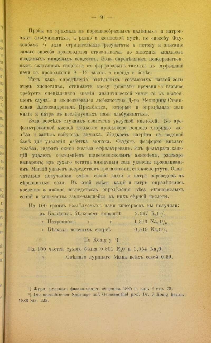 Пробы на крахмаль въ порошкообразныхъ калійны.ѵь и натрон- ныхъ альбуминатахъ, а равно и желтковой мукѣ, по способу Фау- ленбаха ») дали отрицательные результаты а потому и описаніе самаго способа производства откладываемъ до описанія анализов!, вводиыыхъ пнщевыхъ веществъ. Иола опредѣлялась непосредствен- нымъ сжиганіемъ вещества въ фарфоровыхъ тигляхъ въ муфельной печи въ продолженіц 8—12 часовъ а иногда и болѣе. Такъ какъ опредѣленіе отдѣльныхъ составныхъ частей золы очень хлопотливо, отнимаетъ массу дорогаго времени а главное требуетъ спеціальнаго знанія аналитической химіи то въ настоя- щемъ случаѣ я воспользовался любезностью Д-ра Медицины Стани- слава Александровича Пржибытка, который и опредѣлилъ соли калія и натра въ изслѣдуемыхъ нами альбуминатахъ. Зола вовсѣхъ случаяхъ извлечена уксусной кислотой. Къ про- фильтрованной кислой жидкости прибавлено немного хлорнаго же- лѣза и затѣмъ избытокъ амміака. Жидкость нагрѣта на водяной банѣ для удалеиія избытка амміака. Осадокъ фосфорно кислаго желѣза, гидрата окиси желѣза отфнльтрованъ. Изъ фильтрата каль- цій удаленъ оеажденіемъ щавелевокислымъ аммоніемъ, растворъ выпаренъ; изъ сухаго остатка амміачныя соли удалены прокаливані- емъ. Магній удаленъ посредствомъ прокаливанія съокисію ртути. Окон- чательно полученная смѣсь солей калія и натра переведена въ сѣрнокислыя соли. Въ этой смѣсн калій и натръ оиредѣлялись косвенно а именно посредствомъ опредѣленія вѣса сѣрнокислыхъ солей и количества заключающейся въ нихъ сѣрной кислоты. Ііа 100 граммъ изслѣдуемыхъ нами консервовъ мы получили: въ Калійпомъ бѣлковомъ порошкѣ 2,067 К20°/о » Натронномъ » > 1,313 Ма20°/о > Бѣлкахъ мочепыхъ спиртѣ 0,519 Ш20% По Кбпі^у Па 100 частей сухого бѣлка 0.801 К20 и 1,054 Ш20. > Свѣжаго куринаго бѣлка всѣхъ солей 0.59. ') Журн. русскаго финико-хіімііч. общества 1885 г. нып. 3 стр. 73. *) Віе тепзеЫісЬеп МаЬпіпрг* (іеітззтіОіеІ ргоі. Л г. Л Кбпід Веііін. 1883 Зіг. 222.