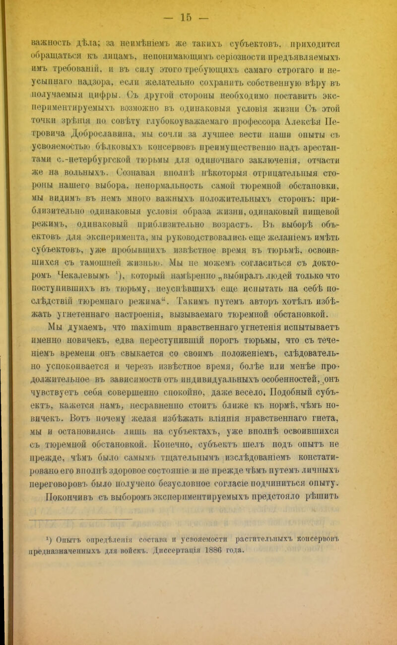 важность дѣла; за ненмѣніемъ же такихъ субъектовъ, приходится обращаться къ лицамъ, иенонимающнмъ серіозности предъявляемых!» имъ требованш. и въ силу этого требующихъ самаго строгаго и не- усыпнаго надзора, если желательно сохранить собственную вѣру въ получаемый цифры. (>ь другой стороны необходимо поставить экс- пориментируемыхъ возможно въ одинаковый условія жизни Съ этой точки зрѣнія по совѣту глубокоуважаемаго профессора Алексѣя Пе- тровича Доброславина. мы сочли за лучшее вести наши опыты съ усвояемостью бѣлковыхъ консервовъ преимущественно надъ арестан- тами с.-петербургской тюрьмы для одиночнаго заключешя. отчасти же на вольныхъ. Сознавая вполнѣ нѣкоторыя отрицательный сто- роны нашего выбора, ненормальность самой тюремной обстановки, мы видимъ въ немъ много важныхъ ноложительныхъ сторонъ: при- близительно одинаковый условія образа жизни, одинаковый пищевой режимъ, одинаковый приблизительно возрастъ. Въ выборѣ объ- ектовъ для эксперимента, мы руководствовались еще желаніемъ имѣть субъектовъ, уже нробывшихъ извѣстное время въ тюрьмѣ. освоив- шихся съ тамошней жизнью. Мы не можемъ согласиться съ докто- ромъ Чекалевымъ '), который нам ьренно „выбиралъ людей только что поступившнхъ въ тюрьму, ноуснѣвшихъ еще испытать на себѣ по- слѣдствій тюремпаго режима. Такимъ путемъ авторъ хотѣлъ избѣ- жать угнетеннаго настроены, вызываемаго тюремной обстановкой. Мы думаемъ, что тахіпшт нравственнаго угнетенія испытываетъ именно новичекъ, едва нереступившій порогъ тюрьмы, что съ тече- шемъ временя онъ свыкается со своимъ положеніемъ, слѣдователь- но успокоивается и черезъ извѣстное время, болѣе или менѣе про- должительное въ зависимости отъ индивидуальныхъ особенностей, .онъ чувствуетъ себя совершенно спокойно, даже весело. Подобный субъ- ектъ, кажется намъ, несравненно стоитъ ближе къ нормѣ, чѣмъ но- вичекъ. Вотъ почему желая избѣжать вліянія нравственнаго гнета, мы и остановились лишь на субъектахъ, уже вполнѣ освоившихся съ тюремной обстановкой. Конечно, субъектъ шелъ подъ опытъ не прежде, чѣмъ было самымъ тщательнымъ изслѣдованіемъ констати- ровано его виолнѣ здоровое состоите и не прежде чѣмъ путемъ личныхъ переговоров!, было получено безусловное согласіе подчиниться опыту. Покончивъ съ выборомъ эксиериментируемыхъ предстояло рѣшить г) Опытъ опредѣленія состава и усвояемости растительных!, консеріювъ аредназначенныхъ для войскь. Диссертація 1886 года.