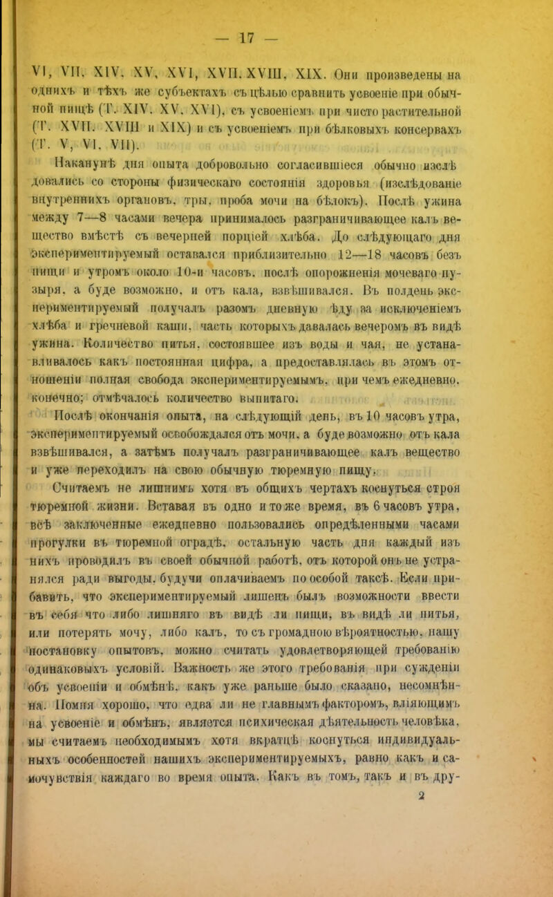 VI, VII. XIV. XV, XVI, XVII. ХѴШ. XIX. Они произведены на однихъ и тѣхъ же субъектахъ съ цѣлыо сравнить усвоеніе при обыч- ной пищѣ (Т. XIV. XV. XVI), съ усвоеніомъ при чисто растительной (Г. ХѴП. XVIII и XIX) и съ усвоеніемъ при бѣлковыхъ консервахъ (Т. V, VI. VII). Накануне дня опыта добровольно согласившіеся обычно изслѣ довались со стороны физическаго состоянія здоровья (изслѣдоваше внутрепни хь органовъ. тры. проба мочи на бѣлокъ). Послѣ ужина между 7—8 часами вечера принималось разграничивающее калъ ве- щество вмѣстѣ съ вечерней порціей хлѣба. До слѣдующаго дня ;»кснериментируемый оставался приблизительно 12—18 часовъ безъ пищи и утромъ около 10-и часовъ. послѣ опорожненія мочеваго пу- зыря, а буде возможно, и отъ кала, взві.іппвался. Въ полдень экс- нериментні)уемый получалъ разомъ дневную ѣду за исключеніемъ хлѣба и гречневой каши, часть которыхъ давалась вечеромъ въ видѣ ужина. Количество питья, состоявшее изъ воды и чая, не устана- вливалось какъ постоянная цифра, а предоставлялась въ этомъ от- ношеніи полная свобода эксперимонтируемымъ. при чемъ ежедневно, конечно; отмѣчалось количество выпитаго. Послѣ окончанія опыта, на слѣдующій день, въ 10 часовъ утра, оксперимептируемыіі освобождался отъ мочи, а буде возможно отъ кала взвѣшивался, а затѣмъ получалъ разграничивающее калъ вещество и уже переходилъ на свою обычную тюремную пищу. Считаемъ не лиганимъ хотя въ общихъ чертахъ коснуться строя тюремной жизни. Вставая въ одно и то же время, въ 6 часовъ утра, всѣ заключенные ежедневно пользовались опредѣленными часами прогулки въ тюремной оградѣ. остальную часть дня каждый изъ нихъ ироводилъ въ своей обычной работѣ. отъ которой онъ не устра- нялся ради выгоды, б уд} ч и оплачиваемъ по особой таксѣ. Если при- бавить, что экспериментируемый лишепъ былъ возможности ввести въ себя что либо лишпяго въ видѣ ли нищи, въ видѣ ли питья, или потерять мочу, либо калъ, то съ громадною вѣроятностыо. пашу постановку опытовъ. можно считать удовлетворяющей требованію одинаковыхъ условій. Важность же этого требованія при сужденіи объ усвоепіи и обмѣнѣ. какъ уже раньше было сказано, несомнѣн- на. Помня хорошо, что едва ли не главнымъфакторомъ, вліяющимъ на усвоеніе и обмѣнъ. является психическая деятельность человѣка. мы считаемъ необходимымъ хотя вкратцѣ коснуться ипдивидуаль- ныхъ особенностей нашихъ экспериментируемыхъ, равно какъ и са- мочувствія каждаго во время опыта. Какъ въ томъ, такъ и въ дру- 2