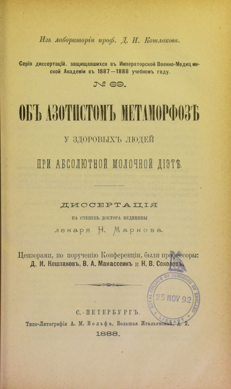 Изъ лаборатории проф. Д. И. Кошлакова. Серія дисеертацій. защищавшихся въ Императорской Военно-Медиц ин- ской Академіи въ 1887—1888 учебномъ году. ОБЪ ШЮОИЪ У ЗДОРОВЫХЪ ЛЮДЕЙ ПРИ АБСОЛЮТНОЕ МОЛОЧНОЙ ДІЭП. ДИССЕРТАЦІЯ НА СТЕПЕНЬ ДОКТОРА МЕДИЦИНЫ лекаря уѴІаркова. Цензорами, по поручение Конференціи, были профессоры: Д. И, Кошлаковъ, В. А. Манассеинъ и Н. В. Сокоірвъ. С.-ПЕТЕРБУРГ Ъ. Тило-Литографія А. М. Вольфа, Большая Итальян 1888.