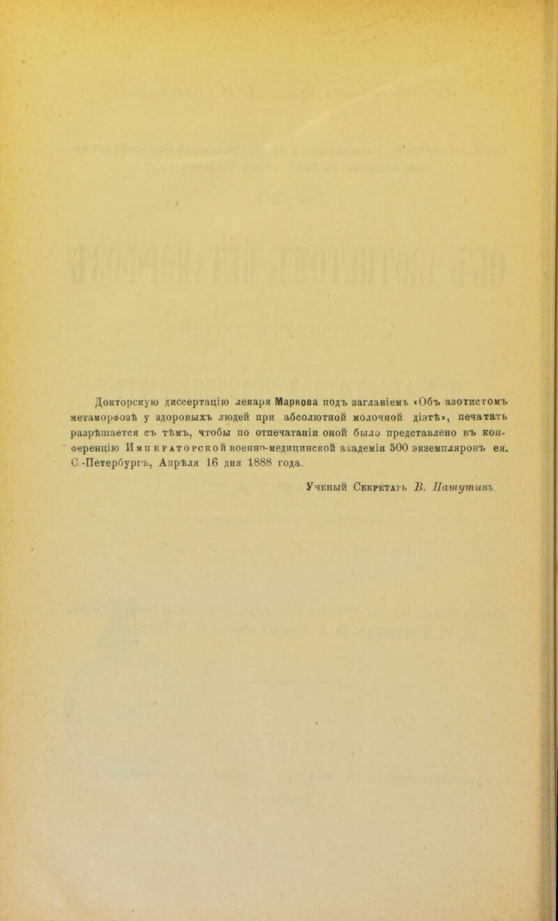 Докторскую диссертацію лекаря Маркова подъ заглавіемь <Объ азотпстомъ мѳтаморфозѣ у здоровыхъ людей при абсолютной молочной діэтт>>, печатать разрѣшается съ тѣмъ, чтобы по отпечатаніи оной было представлено въ кон- оеренцію И м п е раторской военно-медицинской академіи 500 экземпляровъ ея. С -Петербургъ, Апрѣля 16 дня 1888 года Ученый Секретарь Б. Нашутит.