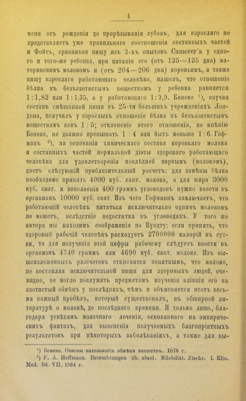менп отъ рожденія до прорѣзыванія зубовъ, для взрослаго не представляетъ уже правплыіаго соотношенія составныхъ частей и Фоптъ, сравнивая пищу изъ 2-хъ опытовъ Сатегег'а у одно- го п того-же ребенка, при питаиіи его (отъ 125—135 дня) ма- теринскимъ молокомъ и (отъ 204 — 206 дня) коровышъ, а также пищу взрослаго работающаго человѣка, нашелъ, что отношеиіе бѣлка къ безъазотистычъ веществамъ у ребенка равняется 1:1,82 пли 1:1,35, а у работающаго 1:2,9. Бенеке 1), изучая составъ смѣшаиноіі пищи въ 25-ти большпхъ учрежденіяхъ Лон- дона, получилъ у взрослыхъ отношеніе бѣлка къ безъазотпстымъ веществамъ какъ 1 : 5; отклопеніе этого отношенія, по мнѣнію Бенеке, не должно превышать 1 :4 или быть меньше 1:6. Гоф- манъ 2), на основаніи хпмическаго состава коровьяго молока и составныхъ частей нормальной діэты здороваго работающаго человѣка для удовлетворена послѣднеіі первымъ (молокомъ), даетъ слѣдующій приблизительный расчетъ: для замѣны Пѣлка необходимо принять 4000 куб. сант. молока, а для жира 3000 куб. сант. и пополненія 400 граммъ углеводовъ нужно ввести въ органпзмъ 10000 куб. сант. Изъ чего Гофманнъ заключаетъ, что работающій человѣкъ питаться исключительно одпимъ молокомъ не можетъ, вслѣдствіе недостатка въ углеводахъ. У того же автора мы находимъ соображенія по Вундту: если принять, что здоровый рабочій человѣкъ расходуетъ 2700000 калорій въ сут- ки, то для полученія этой цифры рабочему слѣдуетъ ввести въ оргапизмъ 4740 граммъ пли 4690 куб. сайт, молока. Изъ вы- шепзложепныхъ разсчетовъ становится понятнымъ, что молоко, не составляя исключительной пищи для здоровыхъ людей, оче- видно, не могло послужить предметомъ нзучепія вліянія его на азотистый обмѣнъ у послѣдпихъ, чѣмъ п объясняется этотъ весь- ма важный пробѣлъ, который существовалъ, въ обширной ли- тературѣ о молокѣ, до послѣдняго времени. И только лишь, бла- годаря успѣхамъ молочнаго леченія, основаннаго на эмпириче- скихъ фактахъ, для выясненія получаемыхъ благопріятпыхъ результатовъ при нѣкоторыхъ заболѣваніяхъ, а также для вы- 4) Бенеке. Основы патолологіи обмѣна веществъ. 1876 г. -) Г. А. НоГГтапп. Ве(хас1іЬіт§еи йЬ. аЬаоІ. МПеМШ. 2ЬвсЬг. і. Шіп. Ме(1. ВЙ. VII. 1884 г.