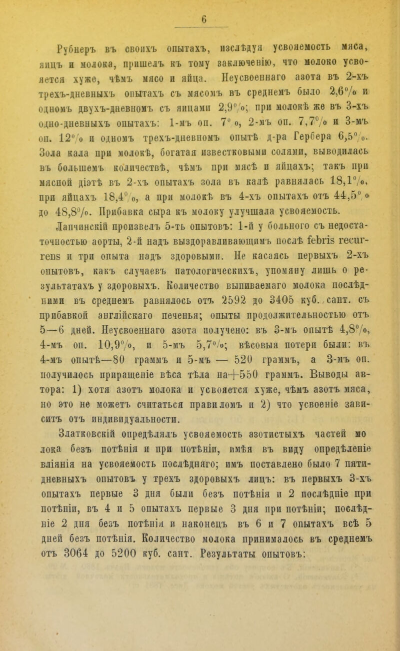 Рубнеръ въ свонхъ опытахъ, изслѣдуя усвояемость мяса, яицъ и молока, прншелъ къ тому заключенію, что молоко усво- яется хуже, чѣмъ мясо и яйца. Неусвоеннаго азота въ 2-хъ трехъ-дневныхъ опытахъ съ мясомъ въ среднемъ было 2,6% и одномъ двухъ-дневномъ съ яйцами 2,9°'о; при молокв же въ 3-хъ одно-дневныхъ опытахъ: 1-мъ он. 7° о, 2-мъ оп. 7,70> и 3-мъ оп. 12°/о и одномъ трехъ-дневномъ опытѣ д-ра Гербера 6,5%. Зола кала при молокѣ, богатая известковыми солями, выводилась въ большемъ количествѣ, чѣмъ при мясѣ и яйцахъ; такъ при мясной діэтѣ въ 2-хъ опытахъ зола въ калѣ равнялась 18,1°/о, при яйцахъ 18,4 о, а при молокв въ 4-хъ опытахъ отъ 44,5° о до 48,8%- Прибавка сыра къ молоку улучшала усвояемость. Лапчннскій произвелъ 5-ть опытовъ: 1-й у больного съ недоста- точностью аорты, 2-й надъ выздоравливающпмъ иослѣ іеЪгіз гесиг- гепз и три опыта надъ здоровыми. Не касаясь первыхъ 2-хъ опытовъ, какъ случаевъ патологическпхъ, упомяну лишь о ре- зультатахъ у здоровыхъ. Количество выпиваемаго молока послѣд- ними въ среднемъ равнялось отъ 2592 до 3405 куб. сант. съ прибавкой англійскаго печенья; опыты продолжительностью отъ 5—6 дней. Неусвоеннаго азота получено: въ 3-мъ опытѣ 4,8° о, 4-мъ оп. 10,9°/°» и 5-мъ 5,7%; вѣсовыя потери были: въ 4-мъ опытѣ—80 граммъ и 5-мъ — 520 граммъ, а 3-мъ оп. получилось прпращеніе вѣса тѣла на+550 граммъ. Выводы ав- тора: 1) хотя азотъ молока и усвояется хуже, чѣмъ азотъ мяса, но это не можетъ считаться правиломъ и 2) что усвоеніе зави- ситъ отъ индивидуальности. Златковскій опредѣлялъ усвояемость азотистыхъ частей мо лока безъ потѣнія и при потѣніи, имѣя въ виду опредѣленів вліянія на усвояемость послѣдняго; имъ поставлено было 7 пяти- дневныхъ опытовъ у трехъ здоровыхъ лицъ: въ первыхъ 3-хъ опытахъ первые 3 дня были безъ потѣнія и 2 послѣдніе при потѣніи, въ 4 и 5 опытахъ первые 3 дня при потѣніи; послѣд- ніе 2 дня безъ потѣнія и наконецъ въ 6 и 7 опытахъ всѣ 5 дней безъ потѣнія. Количество молока принималось въ среднемъ отъ 3064 до 5200 куб. сант. Результаты опытовъ: