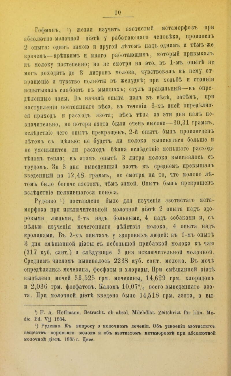 Гофманъ, і) желая изучить азотистый метаморфозъ при абсолютно-молочной діэтѣ у работающего человѣка, произвелъ 2 опыта: одинъ зимою и другой лѣтомъ надъ однимъ и тѣмъ-же врачемъ —крѣпкпмъ и много работающими который прпвыкалъ къ молоку постепенно; но не смотря на это, въ 1-мъ опытѣ не могъ доходить до 3 литровъ молока, чувствовалъ къ нему от- вращеніе и чувство полноты въ желудкѣ; при ходьбѣ и стояніи нспытывалъ слабость въ мышцахъ; стулъ правильный—въ опре- дѣленные часы. Въ началѣ опыта палъ въ вѣсѣ, затѣмъ, при наступленііі постоянна™ вѣса, въ теченіи 3-хъ дней опредѣлял- ся ирнходъ и расходъ азота; вѣсъ тѣла за эти дни палъ не- значительно, но потерн азота были очень высоки—30,31 граммъ, вслѣдствіе чего опытъ прекращенъ. 2-й опытъ былъ произведенъ лѣтолъ съ цѣлью: не будетъ ли молока выпиваться больше и не уменьшится ли расходъ бѣлка вслѣдствіе меньшего ресхода тѣломъ тепла; въ этомъ опытѣ 3 литра молока выпивалось съ трудомъ. За 3 дня выведенный азотъ въ среднемъ превышалъ введенный на 12,48 граммъ, не смотря на то, что молоко лѣ- томъ было богаче азотомъ, чѣмъ зимой. Опытъ былъ прекращенъ вслѣдствіе появившаяся поноса. Руденко 1) поставлено было для изученія азотистаго мета- морфоза при исключительной молочной діэтѣ 2 опыта надъ здо- ровыми людьми, 6-ть надъ больными, 4 надъ собаками и, съ цѣлью изученія мочегоннаго дѣйствія молока, 4 опыта надъ кроликами. Въ 2-хъ опытахъ у здоровыхъ людей: въ 1-мъопытѣ 3 дня смѣшанной діэты съ небольшой прибавкой молока къ чаю (317 куб. сент.) и слѣдующіе 3 дня исключительной молочной. Среднимъ числомъ выпивалось 2238 куб. сант. молока. Въ мочь опредѣлялись мочевина, фосфаты и хлориды. При смѣшанной діэтѣ выдѣлено мочей 33,525 грм. мочевины, 14,629 грм. хлоридовъ и 2,036 грм. фосфатовъ. Каломъ 10,07 о всего выведеннаго азо- та. При молочной діэтѣ введено было 14,518 грм. азота, а вы- ') Г. А. НоШпапп. ВеІгасЫ. йЬ аЪзоІ. МіІсМіаІ. 2еіІсЬгігі іиг кііп. Ме- йіс. Ва\ 1884. ') Руденко. Къ вопросу о молочномъ лечевіи. Объ усвоеніи азотистыхъ веществъ коровьяго молока и объ азотистомъ метаморв»озѣ при абсолютной молочной діэтѣ. 1885 г. Дисс.