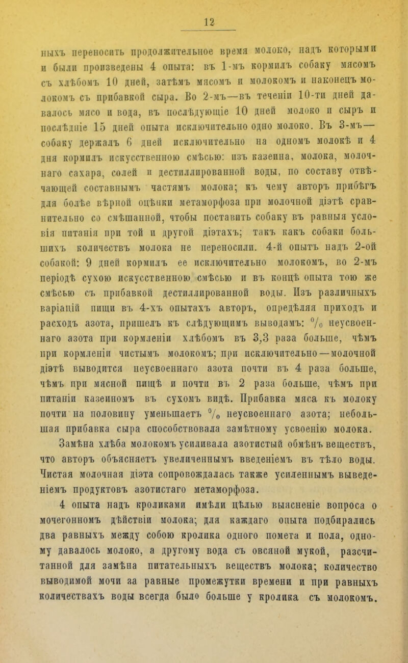 ныхъ переносить продолжительное время молоко, надъ которыми п были произведены 4 опыта: въ 1-мъ кормилъ собаку мясомъ съ хлѣбомъ 10 дней, затѣмъ мясомъ и молокомъ и наконецъ мо- локомъ съ прибавкой сыра. Во 2-мъ—въ теченіи 10-ти дней да- валось мясо и вода, въ послѣдующіе 10 дней молоко и сыръ и послѣдніе 15 дней опыта исключительно одно молоко. Въ 3-мъ— собаку держалъ 6 дней исключительно на одномъ молокѣ и 4 дня кормилъ искусственною смѣсыо: пзъ казеина, молока, молоч- наго сахара, солей и дестиллированной воды, по составу отвѣ- чающей составнымъ частямъ молока; къ чему авторъ прибѣгъ для болѣе вѣрной оцѣики метаморфоза при молочной діэтѣ срав- нительно со смѣшанной, чтобы поставить собаку въ равныя усло- вія пптанія при той и другой діэтахъ; такъ какъ собаки боль- шихъ колпчествъ молока не переносили. 4-й опытъ надъ 2-ой собакой: 9 дней кормилъ ее исключительно молокомъ, во 2-мъ періодѣ сухою искусственною смѣсыо и въ концѣ опыта тою же смѣсью съ прибавкой дестиллированной воды. Изъ различныхъ варіаній пищи въ 4-хъ опытахъ авторъ, опредѣляя приходъ и расходъ азота, пришелъ къ слѣдующимъ выводамъ: °/о неусвоен- наго азота при кормленіи хлѣбомъ въ 3,3 раза больше, чѣмъ при кормленіи чистымъ молокомъ; при исключительно —молочной діэтѣ выводится неусвоеннаго азота почти въ 4 раза больше, чѣмъ при мясной пищѣ и почти въ 2 раза больше, чѣмъ при питаніи казеиномъ въ сухомъ видѣ. Прибавка мяса къ молоку почти на половину уменьшаетъ °/0 неусвоеннаго азота; неболь- шая прибавка сыра способствовала замѣтному усвоенію молока. Замѣна хлѣба молокомъ усиливала азотистый обмѣнъ веществъ, что авторъ объясняешь увеличенпымъ введеніемъ въ тѣло воды. Чистая молочная діэта сопровождалась также усиленнымъ выведе- ніемъ продуктовъ азотистаго метаморфоза. 4 опыта надъ кроликами имѣли цѣлыо выясненіе вопроса о мочегонномъ дѣйствіи молока; для каждаго опыта подбирались два равныхъ между собою кролика одного помета и пола, одно- му давалось молоко, а другому вода съ овсяной мукой, разсчи- танной для замѣна питательныхъ веществъ молока; количество выводимой мочи за равные промежутки времени и при равныхъ количествахъ воды всегда было больше у кролика съ молокомъ.