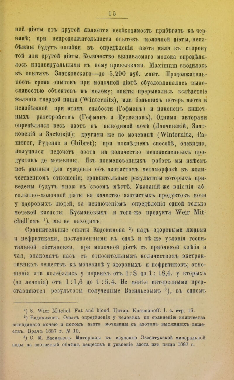 ной діэты отъ другой является необходимость прибегать къ чер- никѣ; при непродолжительности опытовъ молочной діэты, неиз- бѣжны будутъ ошибки въ опредѣленіи азота кала въ сторону той или другой діэты. Количество выпиваемаго молока опредѣля- лось индивидуальными къ нему привычками. Махітит вводилось въ опытахъ Златковскаго—до 5,200 куб. .сант. Продолжитель- ность срока опытовъ при молочной діэтѣ обусловливалась выно- сливостью объектовъ къ молоку; опыты прерывались вслѣдствіе желанія твердой пищи (Шігіегпйг), или болыпихъ потерь азота и неизбѣжной при этомъ слабости (Гофманъ) и наконецъ кишеч- ныхъ разстройствъ (Гофманъ и Кусмановъ). Одними авторами опредѣлялся весь азотъ въ выводимой мочѣ (Лапчинскій, Злат- ковскій и Засѣнкій); другими же по мочевинѣ (^Ѵнііегпііг, Са- тегег, Руденко и СМЬгеі); при послѣднемъ способѣ, очевидно, получался иедочетъ азота на количество недокисленныхъ про- дуктовъ до мочевины. Изъ поименованныхъ работъ мы имѣемъ всѣ данныя для сужденія объ азотистомъ метаморфозѣ въ коли- чественномъ отношеніи; сравнительные результаты которыхъ при- ведены будутъ мною въ своемъ мѣстѣ. Указаній-же вліянія аб- солютно-молочной діэты на качество азотистыхъ продуктовъ мочи у здоровыхъ людей, за исключеніемъ опредѣленія одной только мочевой кислоты Кусмановымъ и того-же продукта ^Ѵеіг Міі- сЬеИ'емъ мы не находимъ. Сравнительные опыты Евдокимова 2) надъ здоровыми людьми и нефритиками, поставленными въ однѣ и тѣ-же условія госпи- тальной обстановки, при молочной діэтѣ съ прибавкой хлѣба и чая, знакомятъ насъ съ относительным!, количествомъ экстрак- тивныхъ вешествъ къ мочевинѣ у здоровыхъ и нефритиковъ; отно- шенія эти колебались у первыхъ отъ 1:8 до 1: 18,4, у вторыхъ (до леченія) отъ 1:1,6 до 1:5,4. Не менѣе интересными пред- ставляются результаты полученные Ваеильевымъ 3), въ одномъ 1) 8. ^Ѵіег Міісііеі. Гаѣ ап(1 Ыоой. Цитир. КиязшапоГГ. 1. с. стр. 16. 2) Евдокииовъ. Опытъ опредѣленія у человѣка по сравненію количества выводимаго мочею и потомъ азота мочевины съ азотомъ вытяжныхъ веще- ствъ. Врачъ 1887 г. № 10. 3) С. М. Васильевъ. Матеріалы къ изученію Эесентукской минеральной воды на азотистый обмѣнъ веществъ и усвоеніе азота изъ пищи 1887 г.