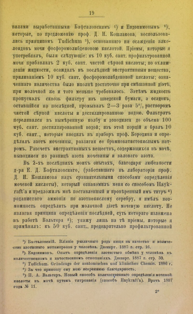 вилами выработанными Бафталовскимъ *) и Евдокимовымъ 2), которые, по предложение проф. Д. И. Кошлакова, воспользова- лись принципомъ Тисіісітт 3), основаннаго на осажденіи алко- лоидовъ мочи фосфоромолибденовою кислотой. Пріемы, которые я употреблялъ, были слѣдующіе: къ 10 куб. сант. профильтрованной мочи прибавлялъ 2 куб. сант. чистой сѣрной кислоты; по охлаж- деніи жидкости, осаждалъ въ послѣдней экстрактивный вещества, приливаніемъ 10 куб. сант. фосфоромолибденовой кислоты; озна- ченнаго количества было вполнѣ достаточно при смѣшанной діэтѣ, при молочной же и того меньше требовалось. Затѣмъ жидкость пропускалъ сквозь фильтру изъ шведской бумаги, а осадокъ, оставшійся на послѣдней, промывалъ 2—3 раза 5% растворомъ чистой сѣрной кислоты и дестиллированною водою. Фильтратъ переливался въ вымѣренную колбу и доводился до объема 100 куб. сант. дестиллированной водой; изъ этой порцій я бралъ 10 куб. сант., которые вводилъ въ приборъ проф. Бородина и опре- дѣлялъ азотъ мочевины, разлагая ее бромноватистокислымъ нат- ромъ. Разсчетъ экстрактивныхъ веществъ, содержащихся въ мочѣ, выводился по разницѣ азота мочевины и валоваго азота. Въ 2-хъ послѣднихъ моихъ опытахъ, благодаря любезности д-ра Е. Д. Бафталовскаго, (работавшего въ лабораторіи проф. Д. И. Кошлакова надъ сравнительными способами опредѣленія мочевой кислоты), который ознакомилъ меня со способомъ Наук- гаЙ'а ипредложилъ мнѣ поставленный и провѣренный имъ титръ 4) роданистаго аммонія по азотнокислому серебру, я имѣлъ воз- можность опредѣлить при молочной діэтѣ мочевую кислоту. Не излагая принципа опредѣлепія послѣдней, суть котораго изложена въ работѣ Вальтера 6); укажу лишь на тѣ пріемы, которые я примѣнялъ: къ 50 куб. сант., предварительно профильтрованной *) Ба:>таловскій. Вліяніе различнаго рода пищи на качество и количе- ство азотистаго метаморфоза у чѳловѣка. Диссерт. 1887 г. стр. 16. 2) Евдокимовъ. Опытъ опредѣленія азотистаго обмѣна у человѣка въ количественноиъ и качеетвенноиъ отношеніяхъ. Диссерт. 1887 г. стр. 30. 3) ТийісЬит. Сгіішігиде йег апаіотізспеп іт<1 кііпізсііеп СЬетіе. 1886 г. А) За что приношу ему мою искреннюю благодарность. 5) П. А. Вальтеръ. Новый способъ количественнаго опредѣленія мочевой кислоты въ мочѣ путемъ титрованія (способъ НаукгаП'а). Врачъ 1887 года № 11. 2*