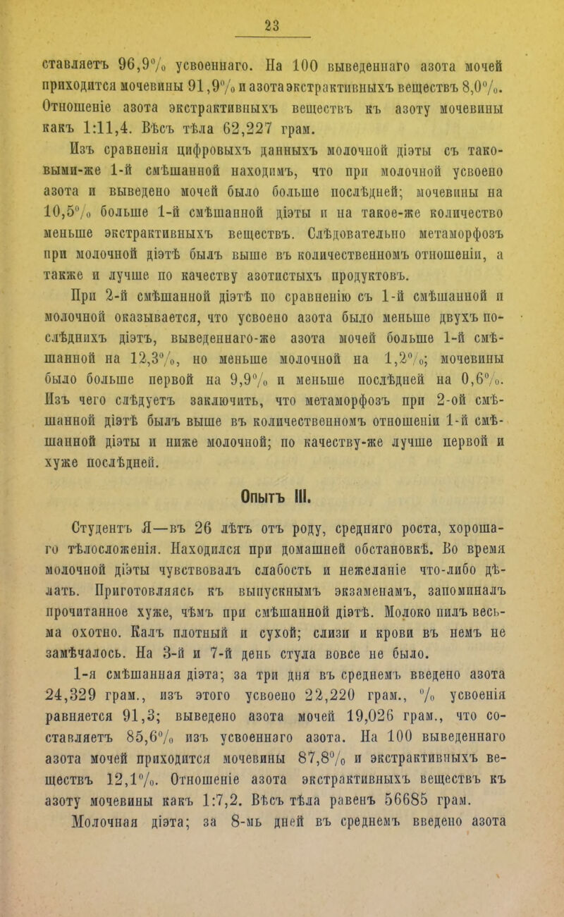 ставляетъ 96,9% усвоеннаго. На 100 выведеннаго азота мочей приходится мочевины 91,9% и азота экстрактивныхъ веществъ 8,0%. Отношеніе азота экстрактивныхъ веществъ къ азоту мочевины какъ 1:11,4. Вѣсъ тѣла 62,227 грам. Изъ сравненія цифровыхъ данныхъ молочной діэты съ тако- выми-же 1-й смѣшанной находнмъ, что при молочной усвоено азота и выведено мочей было больше послѣдней; мочевины на 10,5% больше 1-й смѣшанной діэты и на такое-же количество меньше экстрактивныхъ веществъ. Слѣдователыю метаморфозъ при молочной діэтѣ былъ выше въ количественномъ отношены, а также и лучше по качеству азотистыхъ продуктовъ. При 2-й смѣшанной діэтѣ по сравнеиію съ 1-й смѣшанной п молочной оказывается, что усвоено азота было меньше двухъ по- слѣднихъ діэтъ, выведеннаго-же азота мочей больше 1-й смѣ- шанпой на 12,3%, но меньше молочной на 1,2%; мочевины было больше первой на 9,9% и меньше послѣдней на 0,6%. Изъ чего слѣдуетъ заключить, что метаморфозъ при 2-ой смѣ- шанной діэтѣ былъ выше въ количественномъ отношеніи 1-й смѣ- шанной діэты и ниже молочной; по качеству-же лучше первой и хуже послѣднеГі. Опытъ III. Студентъ Я—въ 26 лѣтъ отъ роду, средняго роста, хороше- го тѣлосложенія. Находился при домашней обстановкѣ. Во время молочной діэты чувствовалъ слабость и нежеланіе что-либо дѣ- лать. Приготовляясь къ выпускнымъ экзаменамъ, запоминалъ прочитанное хуже, чѣмъ при смѣшаиной діэтѣ. Молоко пилъ весь- ма охотно. Калъ плотный и сухой; слизи и крови въ немъ не замѣчалось. На 3-й и 7-й день стула вовсе не было. 1-я смѣшанная діэта; за три дня въ среднемъ введено азота 24,329 грам., изъ этого усвоено 22,220 грам., %, усвоенія равняется 91,3; выведено азота мочей 19,026 грам., что со- ставляешь 85,6% изъ усвоеннаго азота. На 100 выведеннаго азота мочей приходится мочевины 87,8% и экстрактивныхъ ве- ществъ 12,1%. Отношеніе азота экстрактивныхъ веществъ къ азоту мочевины какъ 1:7,2. Вѣсъ тѣла равенъ 56685 грам. Молочная діэта; за 8-мь дней въ среднемъ введено азота