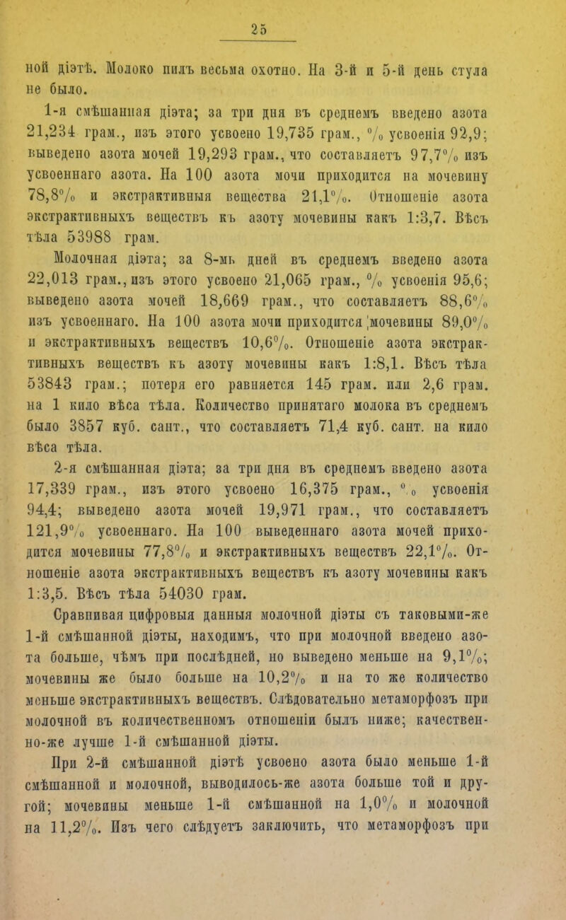 ной діэтѣ. Молоко пилъ весьма охотно. На 3-й и 5-й день стула не было. 1-я смѣшанная діэта; за три дня въ среднемъ введено азота 21,234 грам., изъ этого усвоено 19,735 грам., % усвоенія 92,9; выведено азота мочей 19,293 грам., что составляетъ 97,7% изъ усвоеннаго азота. На 100 азота мочи приходится на мочевину 78,8% и экстрактивный вещества 21,1%. Отношеніе азота экстрактивныхъ веществъ къ азоту мочевины какъ 1:3,7. Вѣсъ тѣла 53988 грам. Молочная діэта; за 8-мь дней въ среднемъ введено азота 22,013 грам., изъ этого усвоено 21,065 грам., % усвоенія 95,6; выведено азота мочей 18,669 грам., что составляетъ 88,6% изъ усвоеннаго. На 100 азота мочи приходится |мочевины 89,0% и экстрактивныхъ веществъ 10,6%. Отношеніе азота экстрак- тивныхъ веществъ къ азоту мочевины какъ 1:8,1. Вѣсъ тѣла 53843 грам.; потеря его равняется 145 грам. или 2,6 грам. на 1 кило вѣса тѣла. Количество принятаго молока въ среднемъ было 3857 куб. сант., что составляетъ 71,4 куб. сант. на кило вѣса тѣла. 2-я смѣшанная діэта; за три дня въ среднемъ введено азота 17,339 грам., изъ этого усвоено 16,375 грам., % усвоенія 94,4; выведено азота мочей 19,971 грам., что составляетъ 121,9°,о усвоеннаго. На 100 выведеннаго азота мочей прихо- дится мочевины 77,8% и экстрактивныхъ веществъ 22,1%. От- ношеніе азота экстрактивныхъ веществъ къ азоту мочевины какъ 1:3,5. Вѣсъ тѣла 54030 грам. Сравпивая цифровыя данныя молочной діэты съ таковыми-же 1-й смѣшанной діэты, находимъ, что при молочной введено азо- та больше, чѣмъ при послѣдней, но выведено меньше на 9,1%; мочевины же было больше на 10,2% и на то же количество меньше экстрактивныхъ веществъ. Слѣдовательно метаморфозъ при молочной въ количественномъ отношеніи былъ ниже; качествен- но-же лучше 1-й смѣшанной діэты. При 2-й смѣшанной діэтѣ усвоено азота было меньше 1-й смѣшанной и молочной, выводилось-же азота больше той и дру- гой; мочевины меньше 1-й смѣшанной на 1,0% и молочной на 11,2%. Изъ чего слѣдуетъ заключить, что метаморфозъ при