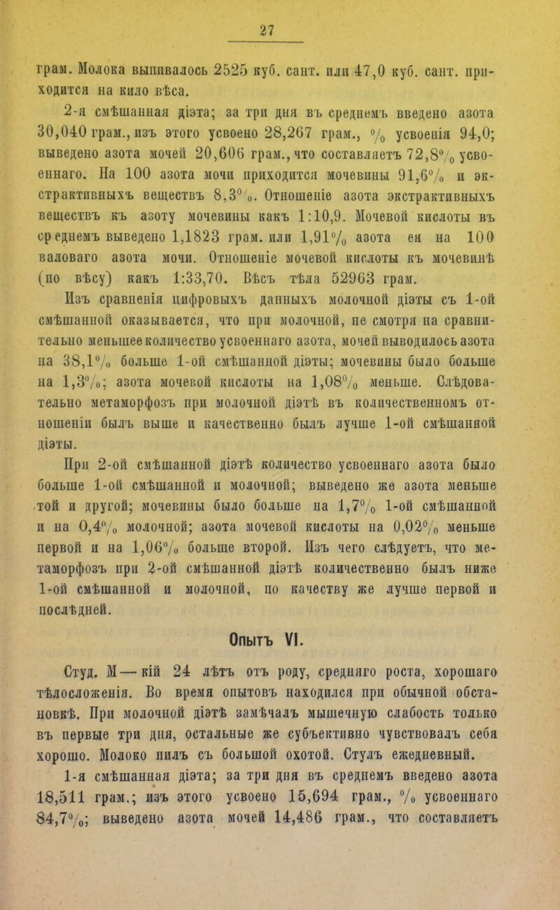 граи. Молока выпивалось 2525 куб. сант. или 47,0 куб. сант. при- ходится на кило вѣса. 2-я смѣшанная діэта; за три дня въ среднемъ введено азота 30,040 грам., изъ этого усвоено 28,267 грам., % усвоенія 94,0; выведено азота мочей 20,606 грам., что составляетъ 72,8% усво- еннаго. На 100 азота мочи приходится мочевины 91.6% и эк- страктпвныхъ веществъ 8,3%. Отношеніе азота экстрактивныхъ веществъ къ азоту мочевины какъ 1:10,9. Мочевой кислоты въ среднемъ выведено 1,1823 грам. или 1,91% азота ея на 100 валоваго азота мочи. Отношеніе мочевой кислоты къ мочевинѣ (по вѣсу) какъ 1:33,70. Вѣсъ тѣла 52963 грам. Изъ сравненія цифровыхъ данныхъ молочной діэты съ 1-ой смѣшанной оказывается, что при молочной, не смотря на сравни- тельно меньшее количество усвоениаго азота, мочей выводилось азота на 38,1 V* больше 1-ой смѣшанной діэты; мочевины было больше на 1,3%; азота мочевой кислоты на 1,08% меньше. Следова- тельно метаморфозъ при молочной діэтѣ въ количественномъ от- ношеніи былъ выше и качественно былъ лучше 1-ой смѣшанной діэты. При 2-ой смѣшанной діэтѣ количество усвоеннаго азота было больше 1-ой смѣшанной и молочной; выведено же азота меньше той и другой; мочевины было больше на 1,7% 1-ой смѣшанной и на 0,4% молочной; азота мочевой кислоты на 0,02% меньше первой и на 1,06% больше второй. Изъ чего слѣдуетъ, что ме- таморфозъ при 2-ой смѣшанной діэтѣ количественно былъ ниже 1-ой смѣшанной и молочной, по качеству же лучше первой и послѣдней. Опытъ VI. Студ. М—кій 24 лѣтъ отъ роду, средняго роста, хорошаго тѣлосложенія. Во время опытовъ находился при обычной обста- новкѣ. При молочной діэтѣ замѣчалъ мышечную слабость только въ первые три дня, остальные же субъективно чувствовалъ себя хорошо. Молоко пилъ съ большой охотой. Стулъ ежедневный. 1-я смѣшанная діэта; за три дня въ среднемъ введено азота 18,511 грам.; изъ этого усвоено 15,694 грам., % усвоеннаго 84,7%; выведено азота мочей 14,486 грам., что составляетъ