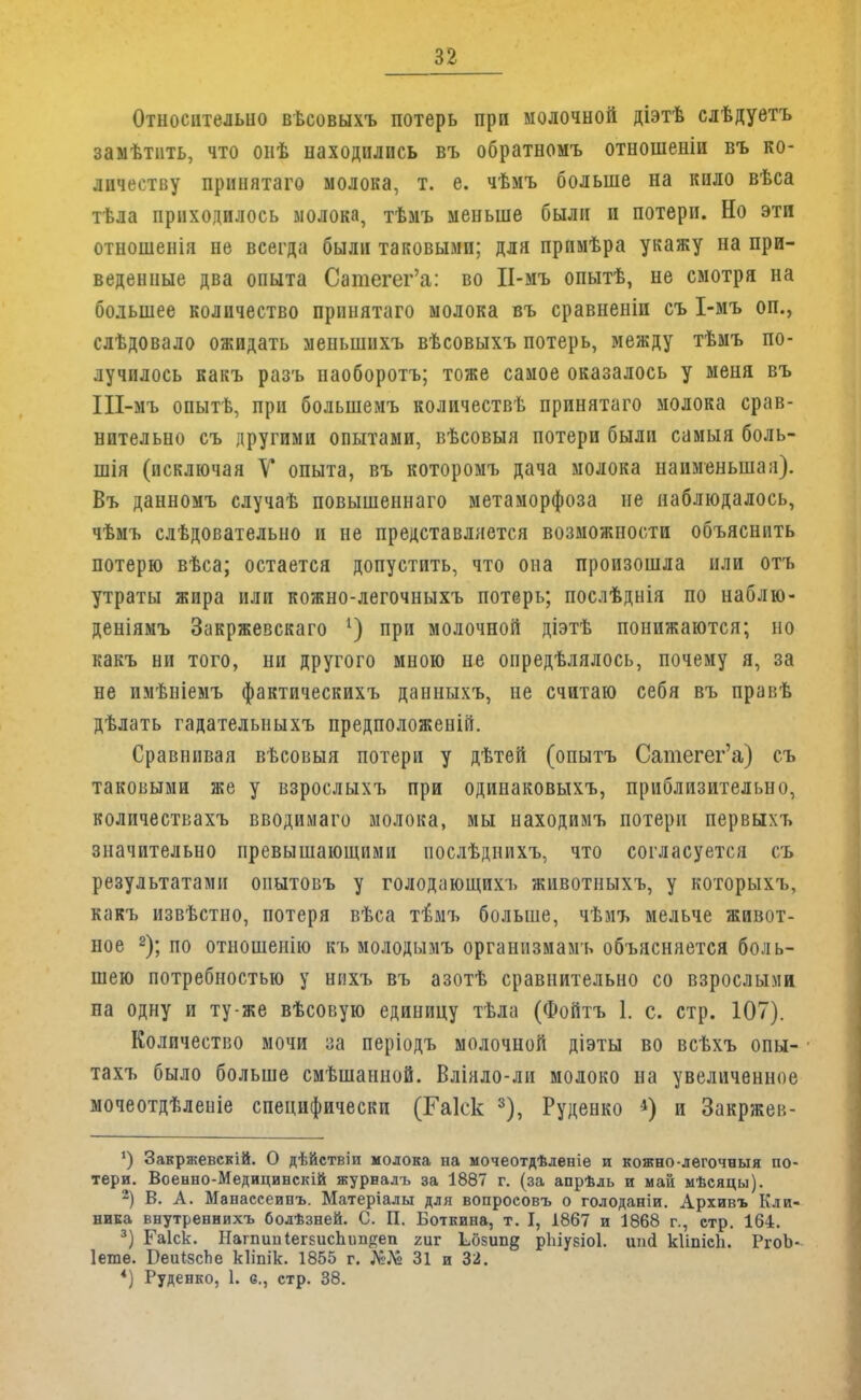 Относительно ввсовыхъ потерь при молочной діэтѣ слѣдуетъ замѣтнть, что онѣ находилось въ обратномъ отношеніи въ ко- личеству принятаго молока, т. е. чѣмъ больше на кило вѣса тѣла приходилось молока, тѣмъ меньше были и потери. Но эти отношенія не всегда были таковыми; для прпмѣра укажу на при- веденные два опыта Сатегег'а: во ІІ-мъ опытѣ, не смотря на большее количество принятаго молока въ сравнеиіи съ І-мъ оп., слѣдовало ожидать мепынпхъ вѣсовыхъ потерь, между тѣмъ по- лучилось какъ разъ наоборотъ; тоже самое оказалось у меня въ Ш-мъ опытѣ, при болыпемъ количества принятаго молока срав- нительно съ другими опытами, вѣсовыя потери были самыя боль- пня (исключая У опыта, въ которомъ дача молока наименьшая). Въ данномъ случаѣ повышеннаго метаморфоза не наблюдалось, чѣмъ слѣдовательно и не представляется возможности объяснить потерю вѣса; остается допустить, что она произошла или отъ утраты жира или кожно-легочныхъ потерь; послѣднія по наблю- деніямъ Закржевскаго *) при молочной діэтѣ понижаются; но какъ ни того, ни другого мною не опредѣлялось, почему я, за не имѣніемъ фактическихъ данныхъ, не считаю себя въ правѣ дѣлать гадательныхъ предположеніп. Сравнивая вѣсовыя потери у дѣтей (опытъ Сатегег'а) съ таковыми же у взрослыхъ при одинаковыхъ, приблизительно, количествахъ вводимаго молока, мы находимъ потери первыхъ значительно превышающими иослѣднихъ, что согласуется съ результатами опытовъ у голодающихъ животныхъ, у которыхъ, какъ извѣстно, потеря вѣса гбмъ больше, чѣмъ мельче живот- ное 2); по отношепію къ молодымъ организмамъ объясняется боль- шею потребностью у нихъ въ азотѣ сравнительно со взрослыми на одну и ту же вѣсовую единицу тѣла (Фойтъ 1. с. стр. 107). Количество мочи за періодъ молочной діэты во всѣхъ опы- • тахъ было больше смѣшанной. Вліяло-ли молоко на увеличенное мочеотдѣленіе специфически (Гаіск 3), Руденко и Закржев- ') Закржевскій. О дѣйствіи молока на мочеотдѣленіе и кожно-легочныя по- тери. Военно-Медицинскій журналъ за 1887 г. (за апрѣль и май мѣсяцы). 2) В. А. Манасееипъ. Матеріалы для вопроеовъ о голоданіи. Архивъ Кли- ника внутреннихъ болѣзней. С. П. Боткина, т. I, 1867 и 1868 г., стр. 164. 3) Гаіск. НагпииІегЕисЬішреп гиг Ь^бзип^ ріііузіоі. шісі кііпісіі. РгоЬ- Іешѳ. Беи<:зсІіе кііпік. 1855 г. №№ 31 и 32. *) Руденко, 1. е., стр. 38.