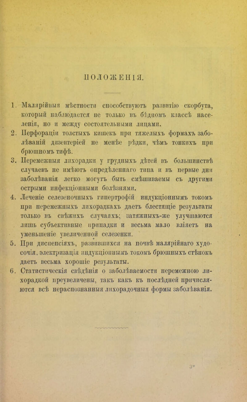 ІІОЛОЖЕНІЯ. 1. Маллрійпыя мѣстности способствуют развитію скорбута, который наблюдается не только въ бѣдцомъ классѣ насе- ленія, но и между состоятельными лицами. 2. Перфораціи толстыхъ кишекъ при тяжелыхъ формахъ забо- лѣваній дизентеріей не менѣе рѣдки, чѣмъ тонкихъ при брюшномъ тифѣ. 3. Иеремежныя лихорадки у грудныхъ дѣтей въ болыиинствѣ случаевъ не нмѣютъ онредѣленнаго типа и въ первые дни заболѣванія легко могутъ быть смѣшиваемы съ другими острыми инфекціонными болѣзнямп. 4. Леченіе селезеночныхъ гппертрофій индукціоннымъ токомъ при перемежныхъ лпхорадкахъ даетъ блестящіе результаты только въ свѣжихъ случаяхъ; затяжныхъ-же улучшаются лишь субъективные припадки и весьма мало вліяетъ на уменьшеніе увеличенной селезенки. 5. При диспепсіяхъ, развившихся на почвѣ малярійнаго худо- сочія, электризація андукціоннымъ токомъ брюшныхъ стѣнокъ даетъ весьма хорошіе результаты. 6. Статистическія свѣдѣнія о заболѣваемости перемежною ли- хорадкой иреувеличены, такъ какъ къ послѣдней причисля- ются всѣ нераспознанныя лихорадочныя формы заболѣванія.