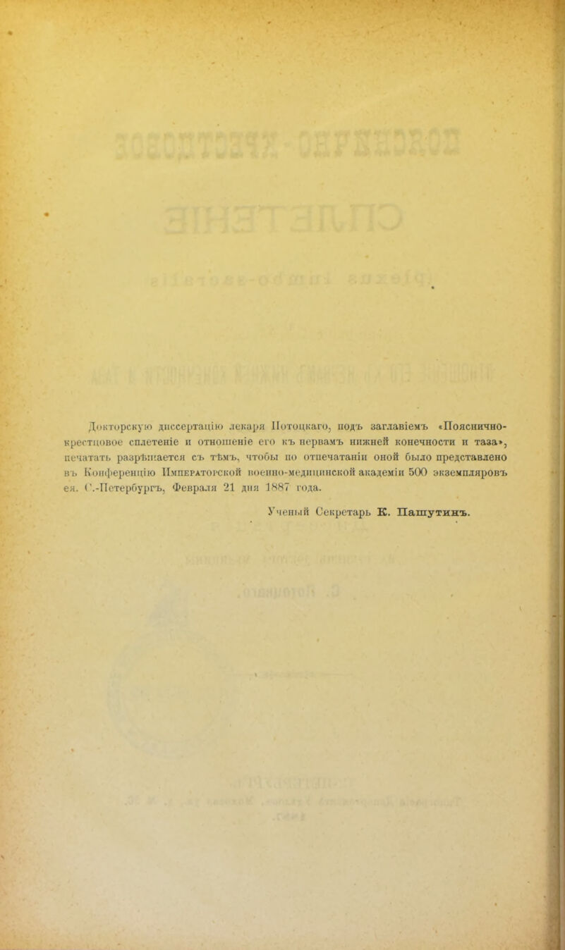 Докторскую диссертацію лекаря ІІотоцкаго, нодъ заглавіемъ «Пояснично- врѳстцовое сплетете и отношеніе его къ нервамъ нижней конечности и таза», печатать разрешается съ т-вмъ, чтобы но отпечатанін оной было представлено ііі. Коиференцио Императорской иоенно-медііціпіской академін 5(Ю экземпляров!) ея. С.-Петербургъ, Февраля 21 дпл І8§7 года. Ученый Секретарь К. Пашутинъ.