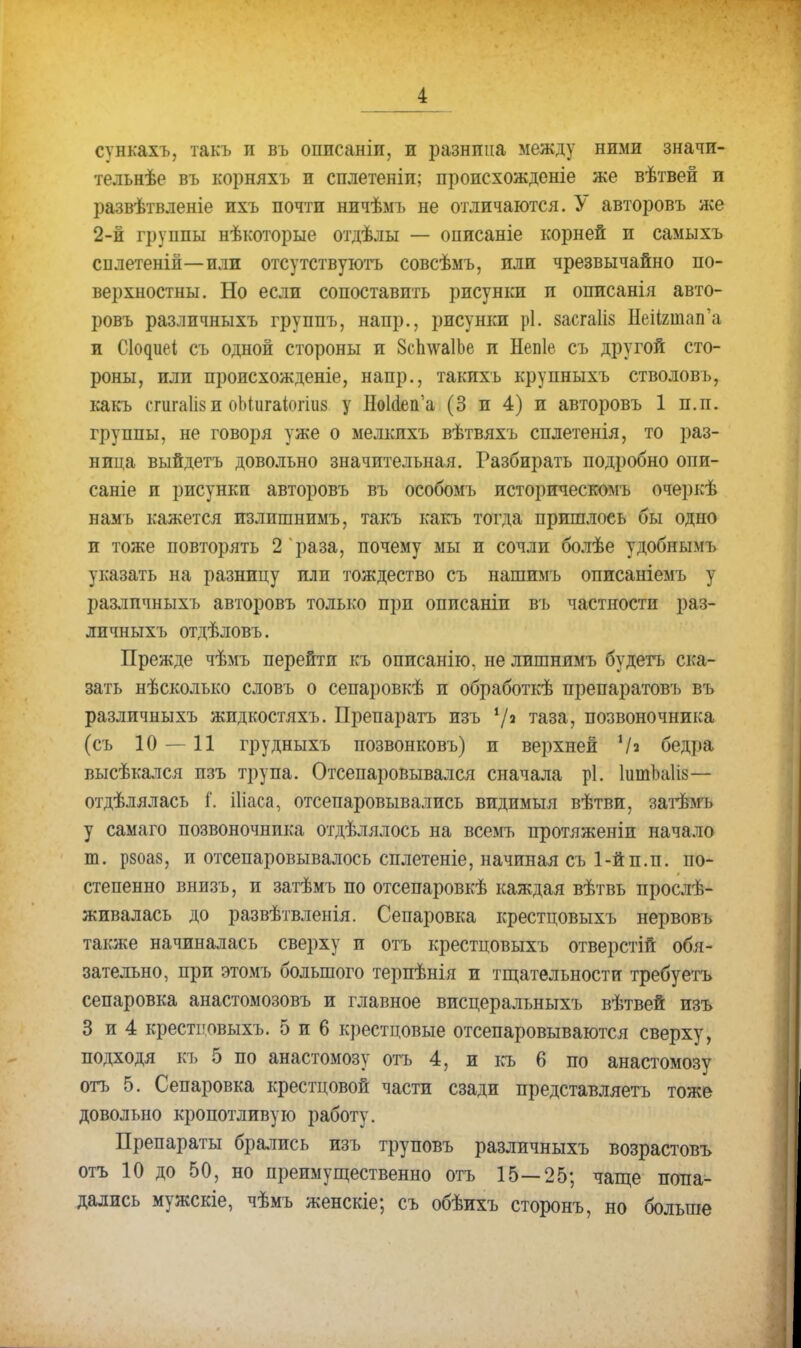 сѵнкахъ, такъ и въ оппсаніи, и разница между ними значи- тельнѣе въ корняхъ и сплетеніп; происхожденіе же вѣтвей и развѣтвленіе ихъ почти ничѣмъ не отличаются. У авторовъ же 2-й группы нѣкоторые отдѣлы — описаніе корней и самыхъ сплетеній—или отсутствуютъ совсѣмъ, или чрезвычайно по- верхностны. Но если сопоставить рисунки и описанія авто- ровъ разлпчныхъ группъ, напр., рисунки р!. засгаііз НеНшап'а и Сіодиеі съ одной стороны и ЗсплѵаІЬе и Непіе съ другой сто- роны, или пропсхожденіе, напр., такихъ крупныхъ стволовъ, какъ сгигаіізи оМигаіогіиз у НоМепа (3 и 4) и авторовъ 1 п.п. группы, не говоря уже о мелкихъ вѣтвяхъ сплетенія, то раз- ница выйдетъ довольно значительная. Газбирать подробно опи- саніе и рисунки авторовъ въ особомъ историческомъ очеркѣ намъ кажется излишнимъ, такъ какъ тогда пришлось бы одно и тоже повторять 2 раза, почему мы и сочли болѣе удобнымъ указать на разницу или тождество съ нашимъ описаніемъ у разлпчныхъ авторовъ только прп оппсаніи въ частности раз- лпчныхъ отдѣловъ. Прежде чѣмъ перейти къ описанію, не лишнимъ будегъ ска- зать нѣсколько словъ о сепаровкѣ и обработкѣ препаратовъ въ разлпчныхъ жидкостяхъ. Препаратъ изъ */а таза, позвоночника (съ 10—11 грудныхъ позвонковъ) и верхней '/« бедра высѣкался пзъ трупа. Отсепаровывался сначала рі. ІитЪаІів— отдѣлялась і'. іііаса, отсепаровывались видимыя вѣтви, затѣмъ у самаго позвоночника отдѣлялось на всемъ протяженіи начало т. р8оа8, и отсепаровывалось сплетете, начиная съ 1-й п.п. по- степенно внизъ, и затѣмъ по отсепаровкѣ каждая вѣтвь просту- живалась до развѣтвленія. Сепаровка крестцовыхъ нервовъ также начиналась сверху и отъ крестцовыхъ отверстій обя- зательно, при этомъ большого терпѣнія и тщательности требуетъ сепаровка анастомозовъ и главное висцеральныхъ вѣтвей изъ 3 и 4 крестцовыхъ. 5 и 6 крестцовые отсепаровываются сверху, подходя къ 5 по анастомозу отъ 4, и къ 6 по анастомозу отъ 5. Сепаровка крестцовой части сзади представляетъ тоже довольно кропотливую работу. Препараты брались изъ труповъ разлпчныхъ возрастовъ отъ 10 до 50, но преимущественно отъ 15—25; чаще попа- дались мужскіе, чѣмъ женскіе; съ обѣихъ сторонъ, но больше