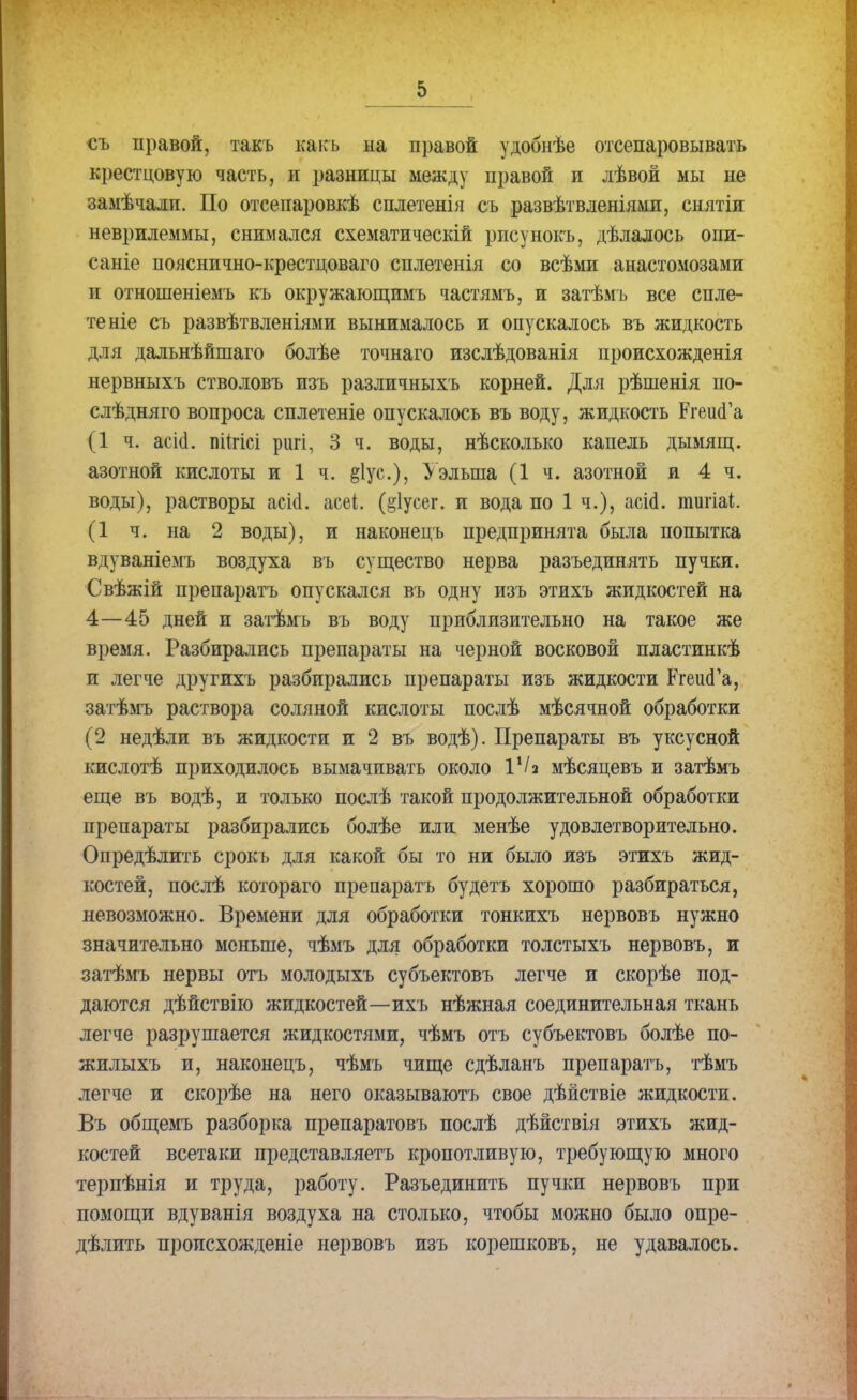 съ правой, такъ как ь на правой удобнѣе отсепаровывать крестцовую часть, н разницы между правой п лѣвой мы не замѣчали. По отсепаровкѣ сплетенія съ развѣтвленіямп, снятіи неврилеммы, снимался схематическій рисунокъ, дѣлалось опи- саніе пояснично-крестцоваго сплетенія со всѣми анастомозами и отношеніемъ къ окружающимъ частямъ, и затѣмъ все спле- тете съ развѣтвленіями вынималось и опускалось въ жидкость для дальнѣйшаго болѣе точнаго изслѣдованія происхожденія нервныхъ стволовъ изъ различныхъ корней. Для рѣшенія по- слѣдняго вопроса сплетете опускалось въ воду, жидкость РгешГа (1 ч. асіа. пйгісі ригі, 3 ч. воды, нѣсколько капель дымящ. азотной кислоты и 1 ч. §1ус), Уэлыпа (1 ч. азотной и 4 ч. воды), растворы асіа. асеі. (§1усег. и вода по 1 ч.), асіа. тигіаі. (1 ч. на 2 воды), и наконецъ предпринята была попытка вдуваніемъ воздуха въ существо нерва разъединять пучки. Свѣжій препаратъ опускался въ одну изъ этихъ жидкостей на 4—45 дней и затѣмъ въ воду приблизительно на такое же время. Разбирались препараты на черной восковой пластинкѣ и легче друтихъ разбирались препараты изъ жидкости РгешГа, затѣмъ раствора соляной кислоты послѣ мѣсячной обработки (2 недѣли въ жидкости и 2 въ водѣ). Препараты въ уксусной кислотѣ приходилось вымачивать около VI2 мѣсяцевъ и затѣмъ еще въ водѣ, и только послѣ такой продолжительной обработки препараты разбирались болѣе или менѣе удовлетворительно. Опредѣлить срокъ для какой бы то ни было изъ этихъ жид- костей, послѣ котораго препаратъ будетъ хорошо разбираться, невозможно. Времени для обработки тонкихъ нервовъ нужно значительно меньше, чѣмъ для обработки толстыхъ нервовъ, и затѣмъ нервы отъ молодыхъ субъектовъ легче и скорѣе под- даются дѣйствію жидкостей—ихъ нѣжная соединительная ткань легче разрушается жидкостями, чѣмъ отъ субъектовъ болѣе по- жилыхъ и, наконецъ, чѣмъ чище сдѣланъ препаратъ, тѣмъ легче и скорѣе на него оказываютъ свое дѣйствіе жидкости. Въ общемъ разборка препаратовъ послѣ дѣйствія этихъ жид- костей всетаки представляетъ кропотливую, требующую много терпѣнія и труда, работу. Разъединить пучки нервовъ при помощи вдуванія воздуха на столько, чтобы можно было опре- дѣлить пропсхожденіе нервовъ изъ корешковъ, не удавалось.