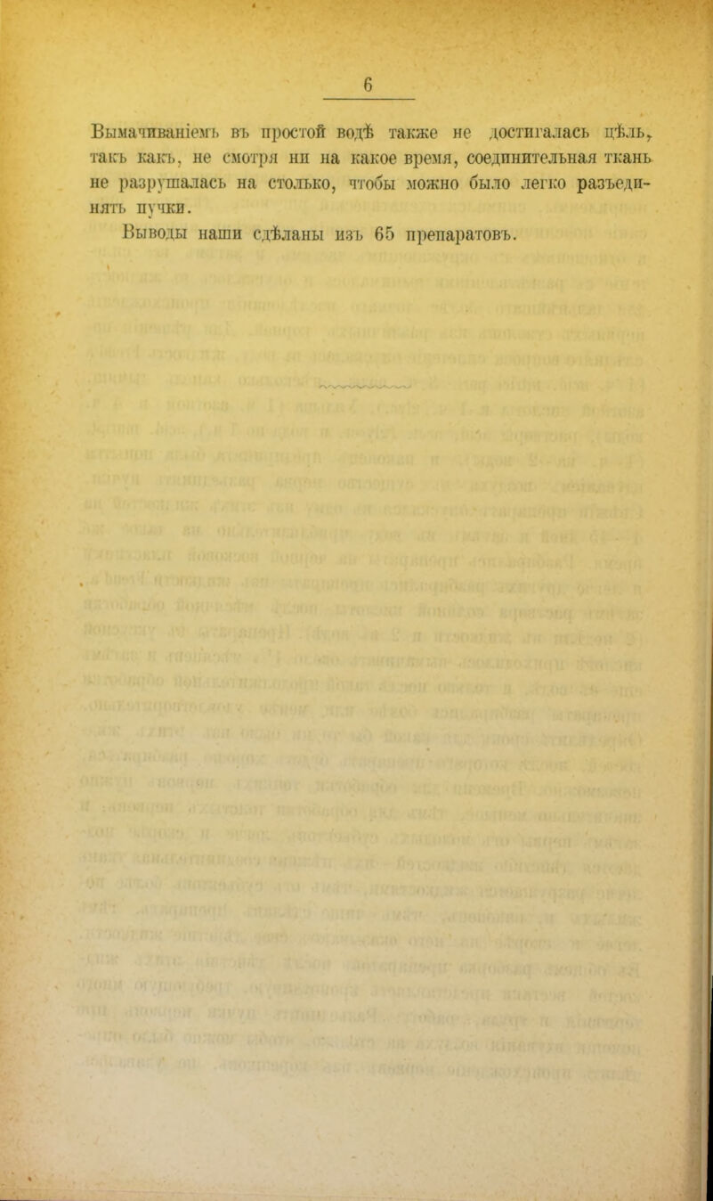 Вымачпваніемь въ простой водѣ также не достигалась цѣльг такъ как*, не смотря нп на какое время, соединительная ткань не разрушалась на столько, чтобы можно было легко разъеди- нять пучки. Выводы наши сдѣланы изъ 65 препаратовъ.