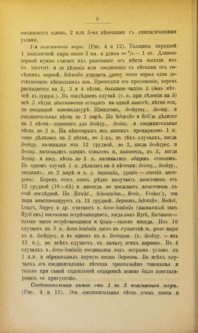 соединяется одною, 2 или 3-мя вѣточкамн съ симпатическими узлами. 1-я поясничная пара. (Рис. 4 и 12). Толщина передней' 1 поясничной пары около 3 мы. и длина = 3Л — 1 ст. Длиною корней нужно считать пхъ разстояніе отъ ыѣста выхода изъ іог. іиіеіѵеіі. и до дѣленія или соединенія съ вѣтвяыи отъ со- сѣднпхъ корней. ЗсІпѵаІЬе считаетъ длину этого корня едва до- стигающею нѣсколькихъ шт. Прошедши это протяженіе, корень распадается на 2, 3 и 4 вѣтви, большею частію 3 (безъ вѣт- вей къ зушраі.). Въ послѣднемъ случаѣ (т. е. при дѣленіл на 3) всѣ 3 вѣтвп обыкновенно отходятъ на одной высотѣ; вѣтви эти, по введенной номенклатурѣ Шмидтомъ, Пеопуро^., і1еоіп&. и соединительная вѣтвь ко 2 парѣ. По ЗсІпѵаІЬе и НоІГю дѣлится на 2 вѣтви—корешекъ для ііеопур., ііеоіщ,'. и соединительная вѣтвь по 2 п. На нѣкоторыхъ изъ нашихъ прецаратовь 1 п. тоже дѣлилась на 2 вѣтви, во 1-хъ, въ тѣхъ случаяхъ, когда ііеоііур. начинался изъ 12 грудной, во 2, когда і1еопуро§. и ііеоіп^. начинались однимъ стволомъ и, наконецъ, въ 3, когда іЬмііп^. и соед. вѣтвь ко 2 п. начинались общимъ стволомъ. Въ одномъ случаѣ 1 п. дѣлиласьна 4 вѣточки: і1еоіп§., ііеопур., соединит, ко 2 парѣ и п. іпёшішііз, (§ешЧо — сгигаііз авто- ровъ). Корень этотъ очень рѣдко получаетъ анастомозъ отъ 12 грудной (10 — 65) и никогда не посылаетъ анастомоза къ этой послѣдней. По Ніг8с1іі'., йсііаагзспт., Непіе, КЫсЬег'у, эта пара анастомозируетъ съ 12 грудной. Зерновъ, ЗсплѵаІЬе, Мескеі, Іои^еі, Зарреу и др. считаютъ и. (іогзо-ІитЬлІі* (названный такъ НугіГемъ) постоянно встрѣчающимся, тогдакакъ Нугіі, Цагішаіш— только часто встрѣчающпмся и Ціиші—только иногда. Изъ 10 случаевъ въ 5 п. (1ог$о-1ишЬа1І8 шелъ въ существѣ т. ркоаз пціог къ п. ііеопурой. и въ одномъ къ п. ііеоіп&иш (п. ііеоііур. — изъ 12 п.); во всѣхъ случаяхъ къ началу эшхъ нервовъ. Въ 4 случаяхъ п. с1ог$о-1ишЬа1І8 соединялся подъ острымъ угломъ съ 1 п.п. и образовывалъ первую петлю Зернова. Во всѣхъ слу- чаяхъ эта соединительная вѣточка чрезвычайно тоненькая и только при самой тщательной сепаровкѣ можно было констати- ровать ея присутсгвіе. Соединительная вѣтвь отъ 1 къ 2 поясничной парѣ. (Рис. 4 и 12). Эта соединительная вѣтвь очень тонка и