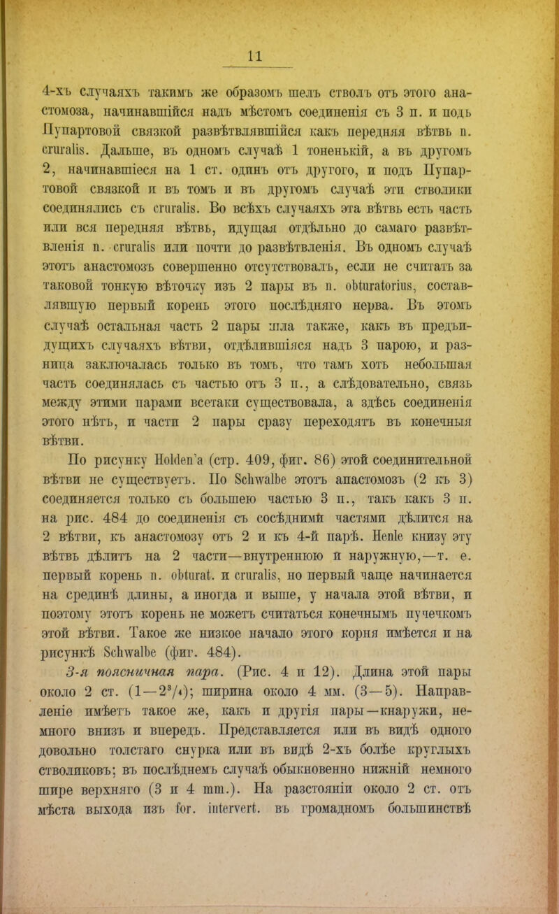 4-хъ случаяхъ такимъ же образомъ шелъ стволъ отъ этого ана- стомоза, начинавшейся надъ мѣстомъ соединенія съ 3 п. и подь Пупартовой связкой развѣтвлявшійся какъ передняя вѣтвь п. егигаШ. Дальше, въ одномъ случаѣ 1 тоненъкій, а въ другомъ 2, начинавшиеся на 1 ст. одинъ отъ другого, и подъ Пупар- товой связкой и въ томъ и въ другомъ случаѣ эти стволики соединялись съ сгигаііз. Во всѣхъ случаяхъ эта вѣтвь есть часть или вся передняя вѣтвь, идущая отдѣльно до самаго развѣт- вленія п. сгигаііз или почти до развѣтвленія. Въ одномъ случаѣ этотъ анастомозъ совершенно отсутствовал^ если не считать за таковой тонкую вѣточку изъ 2 пары въ п. оЬііігаіогіііз, состав- лявшую первый корень этого послѣдняго нерва. Въ этомъ случаѣ остальная часть 2 пары піла также, какъ въ предъи- дущихъ случаяхъ вѣтви, отдѣлившіяся надъ 3 парою, и раз- ница заключалась только въ томъ, что тамъ хоть небольшая часть соединялась съ частью отъ 3 п., а слѣдовательно, связь между этими парами всетаки существовала, а здѣсь соединенія этого нѣтъ, и части 2 пары сразу переходятъ въ конечныя вѣтви. По рисунку НоМеп'а (стр. 409, фиг. 86) этой соединительной вѣтви не существуетъ. По 8сп\ѵа1Ье этотъ анастомозъ (2 къ 3) соединяется только съ большею частью 3 п., такъ какъ 3 п. на рис. 484 до соединенія съ сосѣдними частями дѣлится на 2 вѣтви, къ анастомозу отъ 2 и къ 4-й парѣ. Непіе книзу эту вѣтвь дѣлитъ на 2 части—внутреннюю и наружную,—т. е. первый корень п. оЫига!;. и спігаііз, но первый чаще начинается на срединѣ длины, а иногда и выше, у начала этой вѣтви, и поэтому этотъ корень не можетъ считаться конечнымъ пучечкомъ этой вѣтви. Такое же низкое начало этого корня имѣется и на рисункѣ БсІшаІЬе (фиг. 484). 3-я поясничная пара. (Рис. 4 и 12). Длина этой пары около 2 ст. (1 — 23/<); ширина около 4 мм. (3—5). Направ- леніе имѣетъ такое же, какъ и другія пары—кнаружи, не- много внизъ и впередъ. Представляется или въ видѣ одного довольно толстаго снурка или въ видѣ 2-хъ болѣе круглыхъ стволиковъ; въ послѣднемъ случаѣ обыкновенно нижній немного шире верхняго (3 и 4 тт.). На разстояніи около 2 ст. отъ мѣста выхода изъ й>г. іпіегѵегі. въ громадномъ болъшинствѣ