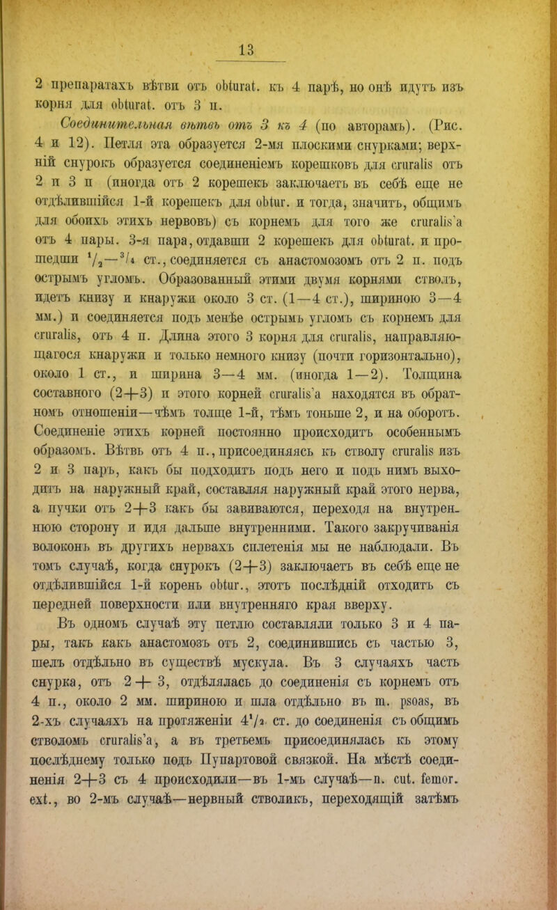 2 иреиаратахъ вѣтви отъ оЫигаі. къ 4 парѣ, но онѣ идутъ изъ корня для оМигаі. отъ 3 п. Соединительная вѣтвь отъ 3 къ 4 (по авторамъ). (Рис. 4 и 12). Петля эта образуется 2-мя плоскими снурками; верх- ней снурокъ образуется соединеніемъ корешковъ для спігаііз отъ 2 и 3 п (иногда отъ 2 корешекъ заключаетъ въ себѣ еще не отдѣлившійся 1-й корешекъ для оМиг. и тогда, значить, общимъ для обоихъ этихъ нервовъ) съ корнемъ для того же сшгаПз'а отъ 4 пары. 3-я пара, отдавши 2 корешекъ для оМигаі. и про- шедши */а—3/* ст., соединяется съ анастомозомъ отъ 2 п. подъ острымъ угломъ. Образованный этими двумя корнями стволъ, идетъ книзу и кнаружп около 3 ст. (1—4 ст.), шириною 3—4 мм.) и соединяется подъ менѣе острымъ угломъ съ корнемъ для сгигаіів, отъ 4 п. Длина этого 3 корня для сшга1І8, направляю- щегося кнаружи и только немного книзу (почти горизонтально), около 1 ст., и ширина 3—4 мм. (иногда 1—2). Толщина составного (2-1-3) п этого корней сгигаіізе находятся въ обрат- номъ отношеніи—чѣмъ толще 1-й, тѣмъ тоньше 2, и на оборотъ. Соединеніе этихъ корней постоянно происходить особеннымъ образомъ. Вѣтвь отъ 4 п., присоединяясь къ стволу сгигаіів изъ 2 и 3 парь, какъ бы подходитъ подъ него и подъ нимъ выхо- дптъ на наружный край, составляя наружный край этого нерва, а пучки отъ 2-|-3 какъ бы завиваются, переходя на внутрен. нюю сторону и идя дальше внутренними. Такого закручиванія волоконъ въ другихъ нервахъ сплетенія мы не наблюдали. Въ томъ случаѣ, когда снурокъ (2—}—3) заключаетъ въ себѣ еще не отдѣлившійся 1-й корень оМііг., этотъ послѣдній отходить съ передней поверхности пли внутренний) края вверху. Въ одномъ случаѣ эту петлю составляли только 3 и 4 па- ры, такъ какъ анастомозъ отъ 2, соединившись съ частью 3, шелъ отдѣльно въ существѣ мускула. Въ 3 случаяхъ часть снурка, отъ 2 —|— 3, отдѣлялась до соединенія съ корнемъ отъ 4 п., около 2 мм. шириною и шла отдѣльно въ т. рзоаз, въ 2-хъ случаяхъ на протяженіи 47* ст. до соединенія съ общимъ стволомъ сгигаНз'а, а въ третьемъ присоединялась къ этому послѣднему только подъ Пупартовой связкой. На мѣстѣ соеди- ненія 2+3 съ 4 происходили—въ 1-мъ случаѣ—п. сиі. іетог. ехі., во 2-мъ случаѣ—нервный стволикъ, переходящій затѣмъ