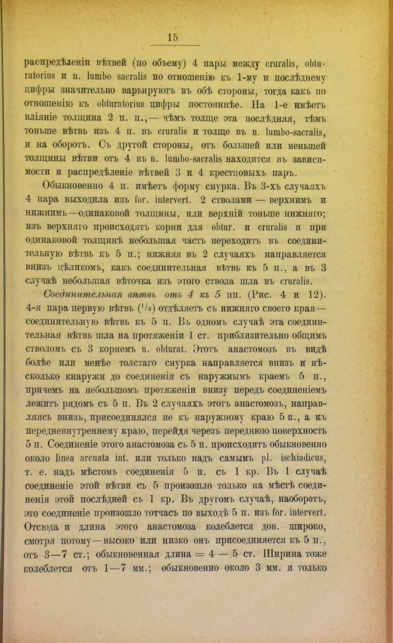 распредѣленіи вѣтвей (по объему) 4 пары между сгигаііз, оЫи- гаіюшз и п. ІитЬо ваотаііа по отношенію къ 1-му и послѣднему дпфры значительно варьируютъ въ обѣ стороны, тогда какъ по отношенію къ оМигашгіий цифры постояннѣе. На 1-е имѣетъ вліяніе толщина 2 п. п.,— чѣмъ толще эта послѣдняя, тѣмъ тоньше вѣтвь пзъ 4 п. въ огагаШ и толще въ п. ІигаЬо-засгаІіз, и на оборотъ. Съ другой стороны, отъ большей или меньшей толщины вѣтви отъ 4 въ п. ІшпЬо-засгаІіа находится въ зависи- мости и распредѣленіе вѣтвей 3 и 4 крестцовыхъ паръ. Обыкновенно 4 п. имѣетъ форму снурка. Въ 3-хъ случаяхъ 4 пара выходила изъ Гог. іпіегѵегі. 2 стволами — верхнимъ и нижнимъ—одинаковой толщины, или верхній тоньше нижняго; изъ верхняго происходятъ корни для оЬіиг. и сгигаіів и при одинаковой толщинѣ небольшая часть переходить въ соедини- тельную вѣтвь къ 5 п.; нижняя въ 2 случаяхъ направляется внизъ цѣликомъ, какъ соединительная вѣтвь къ 5 п., а въ 3 случаѣ небольшая вѣточка изъ этого ствола шла въ спігаііз. Соединительная вѣтвь отъ 4 къ 5 пп. (Рис. 4 и 12). 4-я пара первую вѣтвь (Ѵз) отдѣляетъ съ нижняго своего края— соединительную вѣтвь къ 5 п. Въ одномь случаѣ эта соедини- тельная вѣтвь шла на протяженіи 1 ст. приблизительно общимъ стволомъ съ 3 корнемъ п. оЬіигаі. Этотъ анастомозъ въ видѣ болѣе или менѣе толстаго снурка направляется внизъ и не- сколько кнаружи до соединенія съ наружнымъ краемъ 5 п., причемъ на неболыпомъ протяженіи внизу передъ соединеніемъ лежитъ рядомъ съ 5 п. Въ 2 случаяхъ этотъ анастомозъ, направ- ляясь внизъ, присоедннялся не къ наружному краю 5 п., а къ передневнутреннему краю, перейдя черезъ переднюю поверхность 5 п. Соединеніе этого анастомоза съ 5 п. происходить обыкновенно около Ііпеа агсиаіа іпі. или только надъ самымъ рі: ізспіааісиз, т. е. надъ мѣстомъ соединенія 5 п. съ 1 кр. Въ 1 случаѣ соединеніе этой вѣтви съ 5 произошло только на мѣстѣ соеди- ненія этой послѣдней съ 1 кр. Въ другомъ случаѣ, наоборотъ, это соединеніе произошло тотчасъ по выходѣ 5 п. изъ юг. іпіегѵегі. Отсюда и длина этого анастомоза колеблется дов. широко, смотря потому—высоко или низко онъ присоединяется къ 5 п., отъ 3—7 ст.; обыкновенная длина = 4 — 5 ст. Ширина тоже колеблется отъ 1 — 7 мм.; обыкновенно около 3 мм. и только