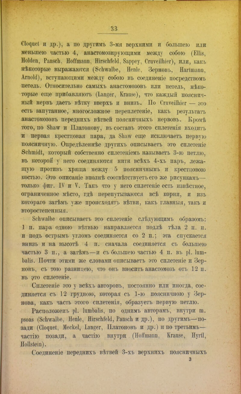 СЦііет, и др.), а по другимъ 3-мя верхними и большею или меньшею частью 4, анастомозирующими между собою (ЕНіз, Нокіеп, Рапзеіі, НоЙтапп, НігзсМеЫ, 8арреу, ОгиѵеіІЬіег), или, какъ нѣкоторые выражаются (ЗсІщаІЬе, Непіе, Зерновъ, Нагітапп, АгпоКі), вступающими между собою въ соединеніе посредствомъ петель. Относительно самыхъ анастомозовъ пли петель, нѣко- торые еще прибавляютъ (Іап§ег, Кгаизе), что каждый пояснич- ный нервъ даетъ вѣтку вверхъ и внизъ. По Сгиѵеііпіег — это есть запутанное, многосложное переплетете, какъ результата анастомозовъ переднихъ вѣтвей пояснпчныхъ нервовъ. Кромѣ того, по 8па\ѵ и Платонову, въ составь этого сплетенія входить и первая крестцовая пара, да 81шѵ еще исключаетъ первую поясничную. Опредѣленнѣе другихъ описываетъ это сплетеніе 8сп.ткМ, который собственно сплетеніемъ называетъ 3-ю петлю, въ которой у него соединяются нити всѣхъ 4-хъ паръ, лежа- щую протпвъ хряща между 5 поясничнымъ и крестцового костью. Это оппсаніе вполнѣ соотвѣтствуетъ его же рисункамъ— только фиг. IV и V. Такъ что у него сплетеніе есть нзвѣстное, ограниченное мѣсто, гдѣ перепутываются всѣ корни, и изъ котораго затѣмъ уже происходить вѣтви, какъ главный, такъ и второстепенный. БсЬлѵаІЪе описываетъ это сплетете слѣдующимъ образомъ: 1 п. пара одною вѣтвью направляется подлѣ тѣла 2 п. п. и подъ острымъ угломъ соединяется со 2 п.; эта спускается внизъ и на высотѣ 4 п. сначала соединяется съ большею частью 3 п., а затѣмъ—и съ большею частью 4 п. въ рі. шт- Ьаііз. Почти этими же словами описываетъ это сплетеніе и Зер- новъ, съ тою разницею, что онъ вносить анастомозъ отъ 12 п. въ это сплетете. Сплетете это у всѣхъ авторовъ, постоянно или иногда, сое- диняется съ 12 грудною, которая съ 1-ю поясничного у Зер- нова, какъ часть этого сплетенія, образуетъ первую петлю. Расположеиъ рі. штЪаІіз, по однимъ авторамъ, внутри т. р8оа8 (8сЬ\ѵа1Ье, Непіе, НігзсМеІа, РапзсЬ и др.), по другимъ—< по- зади (Ск^иеі, Мескеі, Ьап^ег, ІІлатоновъ и др.) и по третьимъ— частію позади, а частію внутри (НоПшаіт, Кгаизе, НугИ, НоІЫеіп). Соединеніе переднихъ вѣтвей 3-хъ верхнихъ поясничныхъ з
