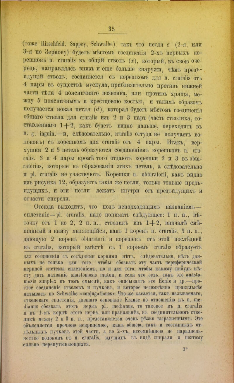 (тоже ШшІМ; Зарреу, ЗсІшаІЬе). такъ что петля с (2-я, или 3-я по Зернову) будетъ мѣстомъ соединенія 2-хъ первыхъ ко- решковъ п. сгигаіів въ общій стволъ (х), который, въ свою оче- редь, направляясь внизъ и еще больше кнаружи, чѣмъ предъ- идущій стволъ, соединяется съ корешкомъ для п. сгиМз отъ 4 пары въ существѣ мускула, приблизительно противъ нижней части тѣла 4 поясничнаго позвонка, или противъ хряща, ме- жду 5 поясничнымъ и крестцового костью, и такимъ образомъ получается новая петля (сі), которая будетъ мѣстомъ соединенія общаго ствола для спігаііз изъ 2 и 3 паръ (часть стволика, со- ставленнаго 14-2, какъ будетъ видно дальше, переходить въ й. §\ іи§иіп.—и, слѣдовательно, сгигаііз оттуда не получаетъ во- локонъ) съ корешкомъ для егйтаііз отъ 4 пары. Итакъ, вер- хушки 2 и 3 петель образуются соединеніемъ корешковъ п. сги- гаііз. 3 и 4 пары кромѣ того отдаютъ корешки 2 и 3 въ оЫи- гаіогіиз, которые въ образованіи этихъ петель, а слѣдовательно и рі. сгШІія не участвуютъ. Корешки п. оЬиігаіогіі, какъ видно изъ рисунка 12, образуютъ такія же петли, только тоньше предъ- идущихъ, и эти петли лежатъ кнутри отъ предъидущихъ и отчасти спереди. Отсюда выходить, что подъ неподходящимъ названіемъ— сплетеніе —рі. сгшгаКв, надо понимать слѣдующее: 1 п. п., вѣ- точку отъ 1 ко 2, 2 и. п., стволикь изъ 1+2, вначалѣ смѣ- шанный п книзу являгощійся, какъ 1 корень п. сшгаііз, 3 п. п., дающую 2 корень оМигаіогіі и корешекъ отъ этой послѣдней въ сгогаііз, который вмѣстѣ съ 1 корнемъ спіга1І8 образуетъ для соединенія съ сосѣдними корнями нѣтъ, слѣдовательно, нѣтъ дан- ныхъ не только для того, чтобы опознать эту часть периферической аервиои* системы сплетсніелъ. но и для того, чтобы какому нибудь мѣ- сту дать иазваніе апа$(ото8І8 тиіиа, и если что есть, таваь это апазіо- гао8І8 аітріех въ томъ смыслѣ, какъ описываетъ это Непіе и др.—про- стое соединеніе стволовъ и пучковъ, и которое несомнѣнно правнльнѣе называть по 8сп\ѵа1Ье «сопіи§аііоііе8». Что же касается, такъ называема™, і тволоваго сплетенія. давшаго основаніе Кгаизе по отношенію къ п. ше- <Ііаіш8 обозвать этотъ нервъ рі. тео!іаші8. то таковое въ п. сгигаііз л въ 1-мъ корнѣ этого нерва, или правильнее, въ соедшштсльномъ ство- ликт. между 2 и 3 п. п., представляется очень рѣзко выраженнымъ. Это объясняется прочною иеирилемою, какъ общею, такъ и составныхъ от- іѣльныхъ пучковъ этой части, а во 2-хъ, несомненною не параллель- ностью волоконъ въ п. спігаііз, идущихъ въ вндѣ спирали и поэтому сильно перепутывающихся.