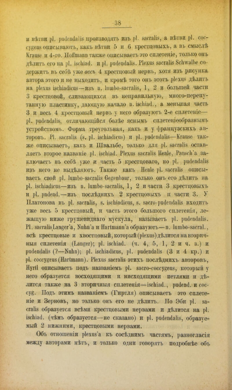 и вѣтви рі. }>інк'іі(1а1І8 производить изъ рі. засгаіів, а вѣтвн рі. сос- су%щ описываютъ, какъ вѣтви 5 п б крестцовыхъ, а въ смыслѣ Кгаизс и 4-го. Нои'шапп также ошісываетъэто сплетеніе, только онъ ді.лптъ его на рі. Ышні. и рі. рікіешіаіі*. Ріехиз засгаііз ЗсІпѵаІЬе со- держпть въ себѣ уже весь 4 крестцовый нервъ, хотя изъ рисунка автора этого и не выходить, и кромѣ того онъ этотъ ріехик дѣлитъ на ріехиз ізсЬіаеіісиь—изъ и. 1іішЬо-8асга1І8, 1, 2 и большей части 3 крестцовой, сливающихся въ неправильную, много-перепу- танную пластинку, дающую начало и. ізсіііаи., а меньшая часть 3 п весь 4 крестцовый нервъ у него образуютъ 2-е сплетете— рі. риси-ікіаіі», отличающійся болѣе яснымъ сплетеніеобразнымъ устройствомъ. Форма треугольная, какъ и у французскихъ ав- торовь. Р1. ааітаііз (8. рЬ івсіііаиіеим) и рі. риа>ік1а1І8—Кгаиагс так- же оппсываеть, какь и Швальбе, только для рі. васгаііз остав- ляет!, второе названіе рі. іксіііаа. Р1ехіі8 8асга1і8 Непіе, РашІГа за- ключает ь въ себѣ уже и часть 5 крестцоваго, но рі. ршіеікіаііз изъ него не выдѣляютъ. Также какъ Непіе рі. ^асгаііу онисы- ваетъ свой рі. 1ішіЬо-8асга1І8 берпЬаиг, только онъ его дѣлитъ на рі. І8сІііа(1іеіі8—изъ п. 1итЬо-8асга1І8, 1, 2 и части 3 крестцовыхъ и рі. рікіеші.—изъ послѣднихъ 2 крестцовыхъ и части 3. У Платонова въ рі. засгаііз, 8. іасіііаііісиз, 8. 8асго-риііепсІа1І8 входить уже весь 5 крестцовый, и часть этого большого сплетенія, ле- жащую ниже грушевиднаго мускула, называетъ рі. риаепааІІБ. Р1. засгаИзЬап^ег'а, ЕиЬп'а и НагіташГа образуютъ—п. 1шпЬо-8асга1., всѣ крестцовые и хвостцовый, который (р1ехіі8)дѣлится на вторич- ный силетенія (Ьап^ег); рі. ізсЬіаа. (ч. 4, 5, 1, 2 и ч. з.) и ріі(1еік1а1І8 (?—Яипп); рі. і8сЬіа(1ісіі8, рі. рікіеікіаііз (3 и 4 кр.) и рі. сошу#е*б (Нагітапп). Р1ехіі8 заегаіів этихъ послѣднихъ авторовъ, Нугіі описываетъ подъ названіемъ рі. 8асго-соссу&еіі8, который у него образуется восходящими и нисходящими петлями и де- лится также на 3 вторичныя сплетенія—ізспіасі., рікіепа. и еос- су§. Подъ этимъ названіемъ (Гиртля) описываетъ это сплете- ніе и Зерновъ, но только онъ его не дѣлитъ. По Эби рі. 8а- сгаііз образуется всѣми крестцовыми нервами и дѣлится на рі. І8(ѣіа<1. (чѣмъ образуется—не сказано) и рі. ршіепааііз, образуе- мый 2 нижними, крестцовыми нервами. Объ отношеніи рІехиѴа къ сосѣднимъ частямъ, разногласия между авторами нѣтъ, и только одни говорятъ подробнѣе объ