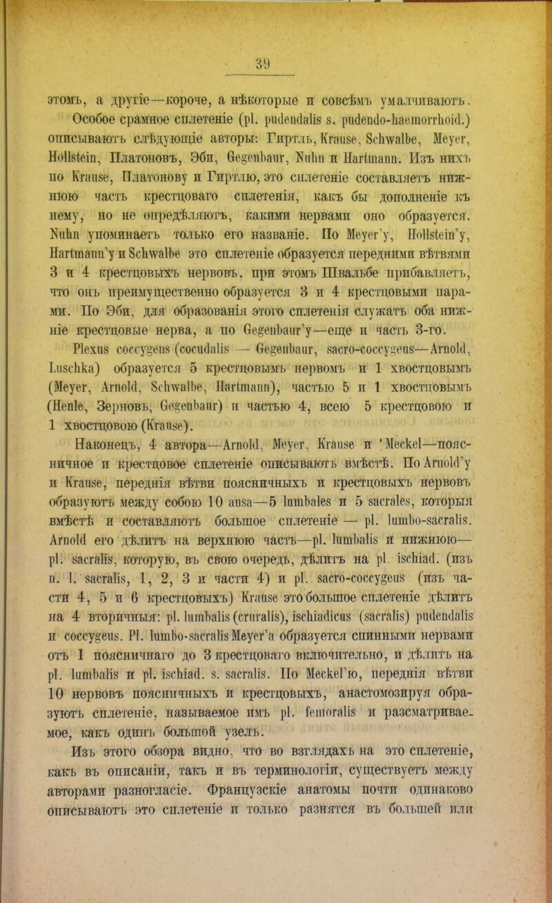 ЗУ этомъ, а другіе—короче, а нѣкоторые и совсѣмъ умалчиваютъ. Особое срамное сплетете (рі. рисіеікіаііз 8. рийепёо-Ьаетоггіюісі.) описывають слѣдующіе авторы: Гиртль, Кгаизе, 8с1і\ѵа1Ье, Меуег, Но1І8Іеіп, Платоновъ, Эби, бе^чіЬаиг, Ниіш и Нагішаіш. Изъ нихь по Кгниве, Платонову и Гиртлю, это сплетете составляетъ ниж- нюю часть крестцоваго сплетенія, какъ бы дополненіе къ нему, но не опредѣляютъ, какими нервами оно образуется. КиЬп упоминаетъ только его названіе. По Меуег'у, Ноіійіеіп^, Нагітатн^у и ЗсЪлѵаІЬе это сплетеніе образуется передними вѣтвямп 3 и 4 крестцовыхъ нервовъ, при этомъ Швальбе прпбавляетъ, что онъ преимущественно образуется 3 и 4 крестцовыми пара- ми. По Эби, для образованія этого сплетенія служатъ оба ниж- ніе крестцовые нерва, а по ве§еііЬаш,,у—еще и часть 3-го. Ріехиз соесу^еп» (сосшіаіія — Сге^епЬаиг, 8асго-соссуцччі8—Агпокі, Ьизспка) образуется 5 крестцовымь нервомъ и 1 хвостцовымъ (Меуег, Агпоісі, 8с1пѵа1Ье, Наііташі), частью 5 и 1 хвостцовымъ (Непіе, Зерновъ, ОсцепЬанг) и частью 4, всею 5 крестцового и 1 хвостцового (Кгаіі^е). Наконецъ, 4 автора—АгпоЫ, Меуег, Кгаіійе и 'Мескеі—пояс- ничное и крестцовое сплетеніе описывають вмѣстѣ. ПоАгпоІіГу п Кгаиае, переднія вѣтви поясничныхъ и крестцовыхъ нервовъ образуютъ между собою 10 апза—5 ІитЬаІез и 5 аасгаіек, который вмѣстѣ и составляютъ большое сплетеніе — рі. ІитЬо-засгаІіз. Апюкі его дѣлитъ на верхнюю часть—рі. ІитЬаІіь и нижнюю— ріі аасгаііа, которую, въ свою очередь, дѣлитъ на рі. ізспіасі. (изъ п. 1. 8асга1І8, 1, 2, 3 и части 4) и рі. аасго-соссу^еи» (изъ ча- сти 4, 5 и 6 крестцовыхъ) Кпшзе это большое сплетеніе дѣлитъ на 4 вторичныя: рі. ІитЬаІіз (сгпгаііз), І8сЫааісіі8 (яасгаіів) ршіешіаііз и соссу^еіі8. РІ. шшЬо-^итаНзМеуег'а образуется спинными нервами отъ 1 поясничнаго до 3 крестцоваго включительно, и дѣлптъ на рі. ІіітЬаІіз и рі. ізсЬШ: 8. заегаііз. По МескеГю, переднія вѣтви 10 нервовъ поясничныхъ и крестцовыхъ, анастомозируя обра- зуюсь сплетете, называемое имъ рі. іешогаііз и разсматривае- мое, какъ одинъ большой узелъ. Изъ этого обзора видно, что во взглядахь на это сплетете, какъ въ описаніи, такъ и въ терминологіи, существуетъ между авторами разногласіе. Французскіе анатомы почти одинаково описывають это сплетете и только разнятся въ большей или
