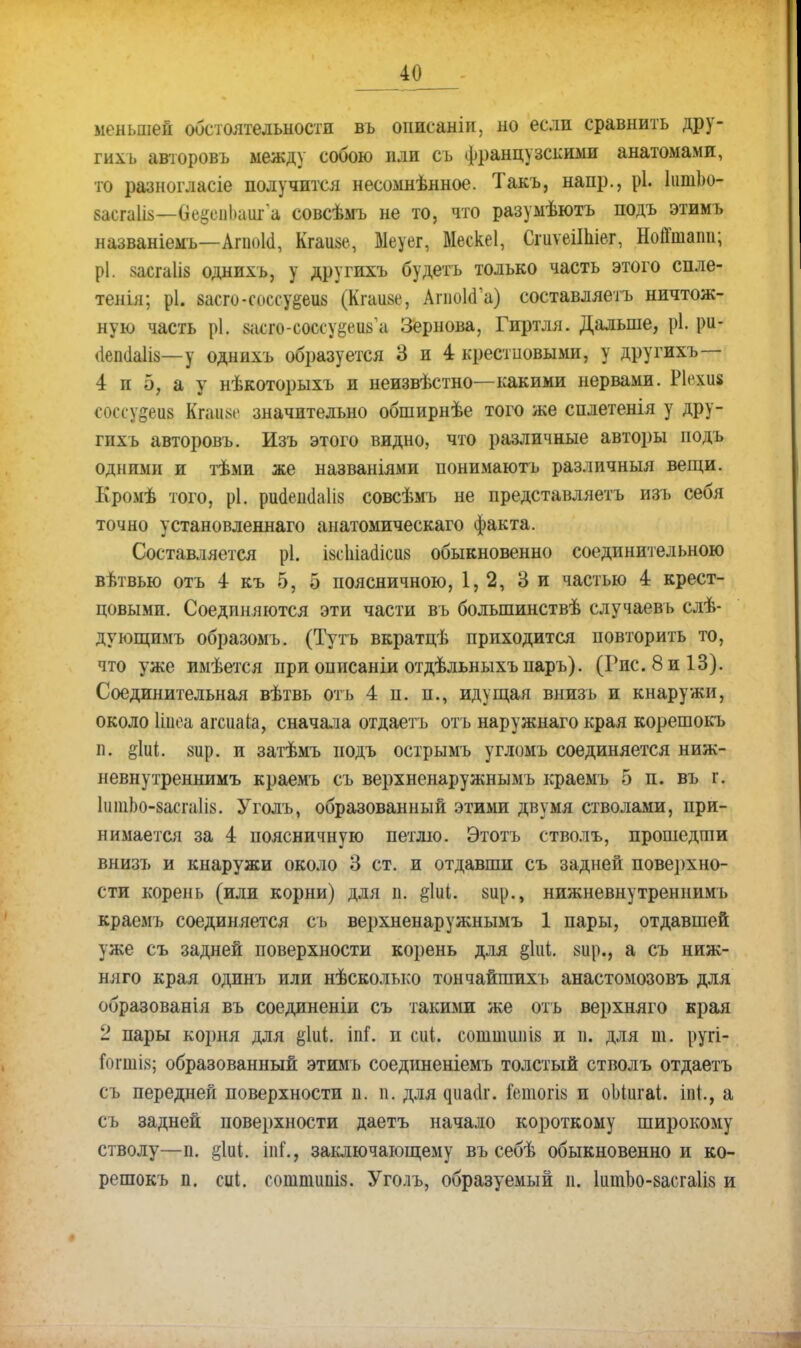 меньшей обстоятельности въ описаніи, но если сравнить дру- гих ь авторовъ между собою или съ французскими анатомами, то разногласіе получится несомнѣнное. Такъ, напр., рі. ІишЬо- васгаШ—(іе^еиЬаига совсѣмъ не то, что разумѣютъ подъ этимъ названіемъ—Апюкі, Кгаиае, Меуег, Мескеі, СгиѵеіІЫег, НоЙшапп; рі. засгаііз однихъ, у другихъ будетъ только часть этого спле- тенія; рі. васго-соссуееив (Кгаизе, Апюіаа) составляешь ничтож- ную часть рі. васго-соссуееиза Зернова, Гиртля. Дальше, рі. ри- ііепсіаііз—у однихъ образуется 3 и 4 крестцовыми, у другихъ— 4 и 5, а у нѣкоторыхъ и неизвѣстно—какими нервами. Ріехиа соссу&еіів Кгаим- значительно обширнѣе того же сплетенія у дру- гихъ авторовъ. Изъ этого видно, что различные авторы подъ одними и тѣми же названіями понимаютъ различный вещи. Кромѣ того, рі. ршіешіаіів совсѣмъ не представляетъ изъ себя точно установленнаго анатомическаго факта. Составляется рі. івсіііааісііз обыкновенно соединительною вѣтвью отъ 4 къ 5, 5 поясничною, 1,2, 3 и частью 4 крест- цовыми. Соединяются эти части вь болыпинствѣ случаевь слѣ- дующимъ образомъ. (Тутъ вкратцѣ приходится повторить то, что уже имѣется при описаніи отдѣльныхъпаръ). (Гис.8и13). Соединительная вѣтвь отъ 4 п. п., идущая внизъ и кнаружи, около Цдеа агсиаіа, сначала отдаетъ отъ наружнаго края корешокъ п, §1иі. 8ир. и затѣмъ подъ острымъ угломъ соединяется ниж- невнутреннимъ краемъ съ верхненаружнымъ краемъ 5 п. въ г. 1итЬо-8асга1І8. Уголъ, образованный этими двумя стволами, при- нимается за 4 поясничную петлю. Этотъ стволъ, прошедши внизъ и кнаружи около 3 ст. и отдавши съ задней поверхно- сти корень (или корни) для п. &1иі. 8іір., нижневнутреннпмь краемъ соединяется сь верхненаружнымъ 1 пары, отдавшей уже съ задней поверхности корень для §1иі. 8іір., а съ ниж- няго края одинъ или нѣсколько тончайших ь анастомозовъ для образованія въ соединены съ такими же отъ верхняго края 2 пары корня для %Ы. іпі. и сиі. соштіші8 и и. для т. ругі- югтіз; образованный этимъ соединеніемъ толстый стволъ отдаетъ съ передней поверхности п. п. для ^иа<;^г. Гвтогіз и оЫигаі. іп{., а съ задней поверхности даетъ начало короткому широкому стволу—п. §1иі. іпГ., заключающему въ себѣ обыкновенно и ко- решокъ п. сці. сошшшш. Уголъ, образуемый п. 1итЬо-8асга1І8 и