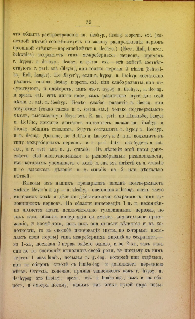 что область распространенія пп. іІеоЬур., ііеоііщ. н врѳш. ехі. (ко- нечной вѣтви) соотвѣтствуетъ по закону распредѣленія нервовъ брюшной стѣнкп—передней вѣтвп и. ііеоііур.) (Меуг, Ноіі, Ьапдег, &с1ща1Ье) сохраняетъ типъ межреберныхъ нервовъ, причемъ г. Ьуро§. п. ПеоЬур., і1еоіп§-. и зрегш. ехі.—всѣ вмѣстѣ соотвѣт- ствуютъ г. регГ. ааі. (Меуег), пли только первыя 2 вѣтвп (8сЬлѵа1- Ье, Ноіі, Ьап&ег). По Меуег'у, если г. Ьуро^. п. ііеоііур. достаточно развить, тоипп. ііѳоіп^. и зрегш. ехі. или слаборазвиты, или от- сутствуютъ, и наоооротъ, такъ что г. Ііуро^. п. ііеоііур., п. ііеоіп^. и зрегт. ехі. есть ничто иное, какъ различные пути для всей вѣтви г. апі п. ііеопур. Болѣе слабое развитіе п. ііеоіпід. пли отсутствіе (точно также п п. зрегш. ехі.) только иодтверждаютъ мысль, высказанную Меуег'омъ. К. апі. регГ. по Швальбе, Ыщ&С и НоІГю, которые считаютъ типичнымъ начало пи. ііеоііур. и ііеоіп^. общим* стволомъ, будутъ составлять г. Ііуро^ п. ііеоігур. и п. ііеоіп^, Дальше, по НоІГю и Ьап^егу и 2 п.п. подходить кь тппу межреберныхъ нервовъ, и г. регі'. Шег. его будетъ п. сиі. ехі., а г. регГ ааі п. #. сгигаііз. Въ дѣленіи этой пары допу- скаетъ НоІІ многочисленный и разнообразный разновидности, изъ которыхъ упомпнаетъ о ходѣ п. сиі. ехі. вмѣстѣ съ п. ггигаііз и о высокомъ дѣленіп п. $. егигаііз на 2 или нѣсколько вѣтвен. Выводы изъ нашихъ препаратовъ вполнѣ иодтверждаютъ мнѣніе Меусг'а и др. — п. ііеопур. постоянно и ііеоіп^. очень часто въ своемъ ходѣ и дѣленіп дѣйствительно сохрани ютъ типъ ту- ловищныхъ нервовъ. По области иннерваціи 1 п. п. несомнен- но является почти исключительно туловищнымъ нервомъ, но такъ какъ область иннеркаціи ея имѣетъ значительное протя- женіе, и кромѣ того, такъ какъ она отчасти вѣтвится и въ ко- нечности, то въ способѣ иннерваціи (пути, по которымъ посы- лаетъ свои нервы] типа межреберныхъ вполнѣ не сохраняетъ— во 1-хъ, посылая 2 нерва вмѣсто одного, и во 2-хъ, такъ какъ онп не въ состояніи выполнить своей роли, въ придачу къ нимъ черезъ 1 апзаІишЬ., посылая п. который или отдѣльно, или въ общемъ стволѣ съ ІитЬо-іп§. и дополняетъ переднюю вѣтвь. Отсюда, конечно, прямая зависимость какъ г. пуро&. п. ііеопуро^. отъ іІеоіп§., зрегш. ехі. и ІишЬо-іп^., такъ и на обо- ротъ, и смотря потому, какимъ изъ этихъ путей пара посы-